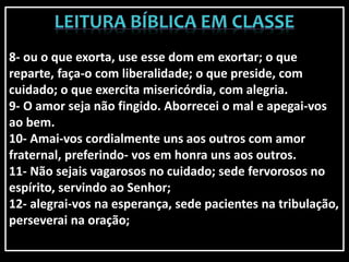 8- ou o que exorta, use esse dom em exortar; o que
reparte, faça-o com liberalidade; o que preside, com
cuidado; o que exercita misericórdia, com alegria.
9- O amor seja não fingido. Aborrecei o mal e apegai-vos
ao bem.
10- Amai-vos cordialmente uns aos outros com amor
fraternal, preferindo- vos em honra uns aos outros.
11- Não sejais vagarosos no cuidado; sede fervorosos no
espírito, servindo ao Senhor;
12- alegrai-vos na esperança, sede pacientes na tribulação,
perseverai na oração;
 
