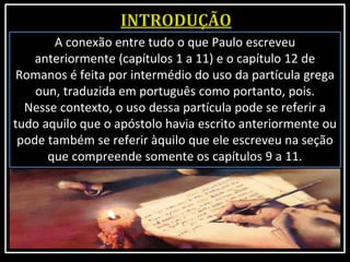 A conexão entre tudo o que Paulo escreveu
anteriormente (capítulos 1 a 11) e o capítulo 12 de
Romanos é feita por intermédio do uso da partícula grega
oun, traduzida em português como portanto, pois.
Nesse contexto, o uso dessa partícula pode se referir a
tudo aquilo que o apóstolo havia escrito anteriormente ou
pode também se referir àquilo que ele escreveu na seção
que compreende somente os capítulos 9 a 11.
 