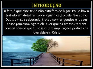 0 fato é que esse texto não está fora de lugar. Paulo havia
tratado em detalhes sobre a justificação pela fé e como
Deus, em sua soberania, tratou com os gentios e judeus
nesse processo. Agora ele quer que os crentes tomem
consciência de que tudo isso tem implicações práticas na
nova vida em Cristo.
 
