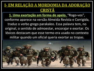 1. Uma exortação em forma de apelo. “Rogo-vos",
conforme aparece na versão Almeida Revista e Corrigida,
traduz o verbo grego parakaleo. Essa palavra tem, no
original, o sentido de admoestar, encorajar e exortar. Os
léxicos destacam que esse termo era usado no contexto
militar quando um oficial queria exortar as tropas.
 