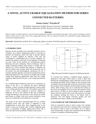 IJRET: International Journal of Research in Engineering and Technology eISSN: 2319-1163 | pISSN: 2321-7308
__________________________________________________________________________________________
Volume: 03 Special Issue: 07 | May-2014, Available @ http://www.ijret.org 231
A NOVEL ACTIVE CHARGE EQUALISATION METHOD FOR SERIES
CONNECTED BATTERIES
Soumya Sunny1
, Priyanka K2
1
PG Scholar, Department of EEE, Karunya University, Tamilnadu, India
2
PG Scholar, Department of EEE, Karunya University, Tamilnadu, India
Abstract
Quasi-resonant switched capacitor converter based equalization method is presented in this paper. Zero current switching is used in
order to reduce losses in the circuit. Zero voltage gap between cells are achieved. Switches are controlled by using complementary
synchronous triggering pulses.
Keywords: Equalization method, Zero voltage gap, Quasi-resonant, Switched-capacitor, Synchronous trigger.
----------------------------------------------------------------------***-----------------------------------------------------------------------
1. INTRODUCTION
Batteries are the inevitable part of portable electronic devices
nowadays. So a battery management system is necessary to
perform cell balancing which will help to provide optimal
usage of power supplied by batteries. Cells may get
overcharged or undercharged due to several conditions. To
equalize the charge in each cell, several methods of balancing
are used. Some of the methods are self-balancing, passive
balancing and active balancing. Passive balancing, which is
energy consuming method using resistors is simple and cost
effective [1]. Active elements like inductor or capacitor are
used to transfer excess energy which will increase the size of
the system, loss and electromagnetic interference [2], [3]. A
resonant switched capacitor converter has already been used in
balancing batteries [4]. This converter is suitable only for high
voltage level balancing applications rather than low voltage
balancing. Balancing will not give a zero voltage gap between
cells.
So a modified battery balancing scheme [5] is introduced, as
shown in the fig. 1, to overcome the above mentioned
problems. A quasi- resonant switched capacitor is used to attain
a zero voltage gap between the cells. The inductor used in this
circuit is very small compared to previous methods of
balancing. So cost is also reduced in this type of balancing.
Voltage monitoring is not necessary in this circuit and control
part became so simple. Since zero current switching is used,
losses are avoided and in turn efficiency is increased.
The system in the above mentioned paper has two switches
connected across each cell which is supposed to work
complementary to each other. Since triggering pulse to one
switch is given by inverting other switch’s triggering pulse
there is a possibility of battery getting short circuit. Fig. 2
shows the short circuit possibility of battery in the system.
Fig -1 Resonant Switched–Capacitor Cell Balancing System
To overcome this situation a modified charge equalizer is
proposed in this paper which helps to create a dead time
between the switching pulses using a dead time circuit to avoid
any damage possibility. When a battery is short circuited, there
is nothing in the electrical path to limit the current flow except
the resistance of the conductor and the internal resistance of the
battery. Both of these values are so small that their effects on
the circuit are negligible. So if we assume the resistance of the
short circuit is 0 ohms (it will be almost 0 ohms in applied
theory), then the current in the circuit will continue to rise until
the conductor shorting the circuit or the battery itself is
destroyed. This will happen extremely quickly and will
potentially cause harm or death to any bystanders.
2. FEATURES OF THE POPOSED SYSTEM
Cells are connected in series to make a string. Two switches
are connected across each cell. A resonant tank is connected to
the system to make it series to the battery. So it is called a
series resonant tank. A load is also connected across the battery
to make it a complete cell balancing system.
 