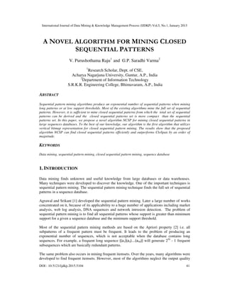 International Journal of Data Mining & Knowledge Management Process (IJDKP) Vol.5, No.1, January 2015
DOI : 10.5121/ijdkp.2015.5104 41
A NOVEL ALGORITHM FOR MINING CLOSED
SEQUENTIAL PATTERNS
V. Purushothama Raju1
and G.P. Saradhi Varma2
1
Research Scholar, Dept. of CSE,
Acharya Nagarjuna University, Guntur, A.P., India
2
Department of Information Technology
S.R.K.R. Engineering College, Bhimavaram, A.P., India
ABSTRACT
Sequential pattern mining algorithms produce an exponential number of sequential patterns when mining
long patterns or at low support thresholds. Most of the existing algorithms mine the full set of sequential
patterns. However, it is sufficient to mine closed sequential patterns from which the total set of sequential
patterns can be derived and the closed sequential patterns set is more compact than the sequential
patterns set. In this paper, we propose a novel algorithm NCSP for mining closed sequential patterns in
large sequences databases. To the best of our knowledge, our algorithm is the first algorithm that utilizes
vertical bitmap representation for closed sequential pattern mining. The results show that the proposed
algorithm NCSP can find closed sequential patterns efficiently and outperforms CloSpan by an order of
magnitude.
KEYWORDS
Data mining, sequential pattern mining, closed sequential pattern mining, sequence database
1. INTRODUCTION
Data mining finds unknown and useful knowledge from large databases or data warehouses.
Many techniques were developed to discover the knowledge. One of the important techniques is
sequential pattern mining. The sequential pattern mining technique finds the full set of sequential
patterns in a sequence database.
Agrawal and Srikant [1] developed the sequential pattern mining. Later a large number of works
concentrated on it, because of its applicability to a huge number of applications including market
analysis, web log analysis, DNA sequences and network intrusion detection. The problem of
sequential pattern mining is to find all sequential patterns whose support is greater than minimum
support for a given a sequence database and the minimum support threshold.
Most of the sequential pattern mining methods are based on the Apriori property [2] i.e. all
subpatterns of a frequent pattern must be frequent. It leads to the problem of producing an
exponential number of sequences, which is not acceptable when the database contains long
sequences. For example, a frequent long sequence {(a1)(a2)….(a50)} will generate 250
- 1 frequent
subsequences which are basically redundant patterns.
The same problem also occurs in mining frequent itemsets. Over the years, many algorithms were
developed to find frequent itemsets. However, most of the algorithms neglect the output quality
 