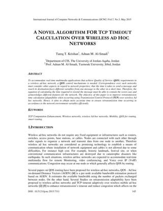 International Journal of Computer Networks & Communications (IJCNC) Vol.7, No.3, May 2015
DOI : 10.5121/ijcnc.2015.7311 145
A NOVEL ALGORITHM FOR TCP TIMEOUT
CALCULATION OVER WIRELESS AD HOC
NETWORKS
Tareq T. Krishan1
, Adnan M. Al-Smadi2
1
Department of CIS, The University of Jordan-Aqaba, Jordan
2
Prof. Adnan M. Al-Smadi, Yarmouk University, Irbid, Jordan
ABSTRACT
To accommodate real-time multimedia applications that achieve Quality of Service (QOS) requirements in
a wireless ad-hoc network, a QOS control mechanisms is needed. Correspondence over such networks
must consider other aspects in regard to network properties; that the time it takes to send a message and
reach its destination faces different variables from one message to the other in a short time. Therefore, the
equation of calculating the time required to resend the message must be able to contain the worst case and
acknowledges different features for the network. The objective of this paper is to improve retransmission
time calculation adaptability when occurring using Transmission Control Protocol (TCP) over wireless Ad
hoc networks. Hence, it aims to obtain more accurate time to ensure retransmission time occurring in
accordance to the network environment variables efficiently.
KEYWORDS
TCP Computation Enhancement, Wireless networks, wireless Ad-hoc networks, Mobility, QOS for routing,
smart routing.
1.INTRODUCTION
Wireless ad-hoc networks do not require any fixed equipment or infrastructures such as routers,
switches, access points, base stations, or cables. Nodes are connected with each other through
radio signals to organize a network and transmit data from one node to another. Therefore
wireless ad hoc networks are considered as promising technology to establish a means of
communication where installation of network equipment and cables is not allowed due to some
difficulties, For instance high cost. For example, historic landmark, festival site, or when
conventional communication infrastructures are destroyed due to catastrophic disasters like
earthquake. In such situations, wireless ad-hoc networks are expected to accommodate real-time
multimedia flow for remote Monitoring, video conferencing, and Voice over IP (VoIP)
communications. Congestion may occur at one node or which generally affects QOS by routing.
Several papers on QOS routing have been proposed for wireless ad-hoc networks. QOS - Ad hoc
on-demand Distance Vectors (AODV) [4] is a per node available bandwidth estimation protocol
based on AODV. It estimates the available bandwidth using the number of packets exchanged
between nodes. On the other hand, Several Studies on retransmission adaptability have been
proposed to wireless ad-hoc networks and TCP timeout adaptively over wireless mobile ad hoc
networks [2] [5] to enhance retransmission’s timeout and reduce congestion which affects on the
 