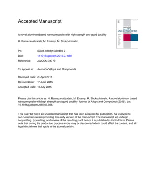 Accepted Manuscript
A novel aluminum based nanocomposite with high strength and good ductility
H. Ramezanalizadeh, M. Emamy, M. Shokouhimehr
PII: S0925-8388(15)30485-0
DOI: 10.1016/j.jallcom.2015.07.088
Reference: JALCOM 34779
To appear in: Journal of Alloys and Compounds
Received Date: 21 April 2015
Revised Date: 17 June 2015
Accepted Date: 10 July 2015
Please cite this article as: H. Ramezanalizadeh, M. Emamy, M. Shokouhimehr, A novel aluminum based
nanocomposite with high strength and good ductility, Journal of Alloys and Compounds (2015), doi:
10.1016/j.jallcom.2015.07.088.
This is a PDF file of an unedited manuscript that has been accepted for publication. As a service to
our customers we are providing this early version of the manuscript. The manuscript will undergo
copyediting, typesetting, and review of the resulting proof before it is published in its final form. Please
note that during the production process errors may be discovered which could affect the content, and all
legal disclaimers that apply to the journal pertain.
 