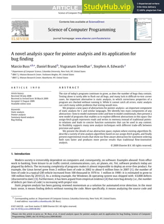 ARTICLE IN PRESS
Science of Computer Programming ( ) –
Contents lists available at ScienceDirect
Science of Computer Programming
journal homepage: www.elsevier.com/locate/scico
A novel analysis space for pointer analysis and its application for
bug finding
Marcio Bussa,b,∗
, Daniel Brandb
, Vugranam Sreedharc
, Stephen A. Edwardsa
a
Department of Computer Science, Columbia University, New York, NY, United States
b
IBM T. J. Watson Research Center, Yorktown Heights, NY, United States
c
IBM T. J. Watson Research Center, Hawthorne, NY, United States
a r t i c l e i n f o
Article history:
Received 30 July 2008
Received in revised form 30 March 2009
Accepted 12 August 2009
Available online xxxx
Keywords:
Static analysis
Pointer analysis
Summary-based analysis
Bug-finding
a b s t r a c t
The size of today’s programs continues to grow, as does the number of bugs they contain.
Testing alone is rarely able to flush out all bugs, and many lurk in difficult-to-test corner
cases. An important alternative is static analysis, in which correctness properties of a
program are checked without running it. While it cannot catch all errors, static analysis
can catch many subtle problems that testing would miss.
We propose a new space of abstractions for pointer analysis—an important component
of static analysis for C and similar languages. We identify two main components of any
abstraction—how to model statement order and how to model conditionals, then present a
new model of programs that enables us to explore different abstractions in this space. Our
assign-fetch graph represents reads and writes to memory instead of traditional points-
to relations and leads to concise function summaries that can be used in any context.
Its flexibility supports many new analysis techniques with different trade-offs between
precision and speed.
We present the details of our abstraction space, explain where existing algorithms fit,
describe a variety of new analysis algorithms based on our assign-fetch graphs, and finally
present experimental results that show our flow-aware abstraction for statement ordering
both runs faster and produces more precise results than traditional flow-insensitive
analysis.
© 2009 Elsevier B.V. All rights reserved.
1. Introduction
Modern society is irreversibly dependent on computers and, consequently, on software. Examples abound: from office
work to banking, from leisure to air traffic control, communications, cars, air planes, etc. Yet, software products today are
plagued by defects. The increasing complexity of programs makes it almost impossible to deploy an error-free product. For
example, the Linux kernel grew from 2 million lines of code in 2002 to about 6 million lines in 2007 [1]; the number of
lines of code in a typical GM vehicle increased from 100 thousand in 1970 to 1 million in 1990—it is estimated to grow to
100 million lines by 2010 [2]. As a striking example, the Windows 2k operating system was shipped with 63,000 defects
(discovered to date) [3]. Furthermore, it has been argued from empirical evidence [4] that even bug density (i.e., the number
of defects per lines of code) is increasing with project size.
Static program analysis has been gaining renewed momentum as a solution for automated error detection. In the most
basic sense, it means finding defects without running the code. More specifically, it means analyzing the source code and
∗ Corresponding author at: Department of Computer Science, Columbia University, New York, NY, United States.
E-mail address: marcio@cs.columbia.edu (M. Buss).
0167-6423/$ – see front matter © 2009 Elsevier B.V. All rights reserved.
doi:10.1016/j.scico.2009.08.002
Please cite this article in press as: M. Buss, et al., A novel analysis space for pointer analysis and its application for bug finding, Science of Computer
Programming (2009), doi:10.1016/j.scico.2009.08.002
 
