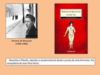 Simone de Beauvoir
       (1908-1986)




  Novelista e filósofa, abordou o existencialismo desde o punto de vista feminista. Foi
compañeira de Jean Paul Sartre
 