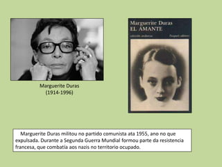 Marguerite Duras
           (1914-1996)




   Marguerite Duras militou no partido comunista ata 1955, ano no que
expulsada. Durante a Segunda Guerra Mundial formou parte da resistencia
francesa, que combatía aos nazis no territorio ocupado.
 
