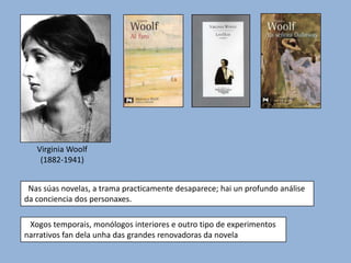 Virginia Woolf
    (1882-1941)


 Nas súas novelas, a trama practicamente desaparece; hai un profundo análise
da conciencia dos personaxes.

 Xogos temporais, monólogos interiores e outro tipo de experimentos
narrativos fan dela unha das grandes renovadoras da novela
 