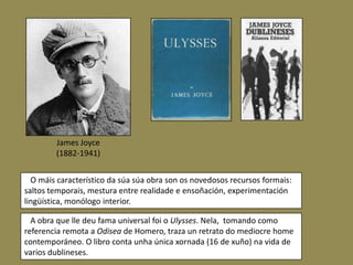 James Joyce
        (1882-1941)


  O máis característico da súa súa obra son os novedosos recursos formais:
saltos temporais, mestura entre realidade e ensoñación, experimentación
lingüística, monólogo interior.

  A obra que lle deu fama universal foi o Ulysses. Nela, tomando como
referencia remota a Odisea de Homero, traza un retrato do mediocre home
contemporáneo. O libro conta unha única xornada (16 de xuño) na vida de
varios dublineses.
 