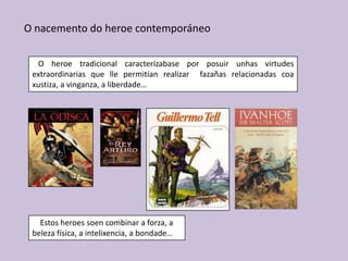 O nacemento do heroe contemporáneo

  O heroe tradicional caracterízabase por posuir unhas virtudes
 extraordinarias que lle permitían realizar fazañas relacionadas coa
 xustiza, a vinganza, a liberdade…




   Estos heroes soen combinar a forza, a
 beleza física, a intelixencia, a bondade…
 