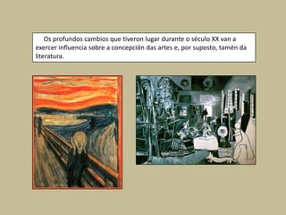 Os profundos cambios que tiveron lugar durante o século XX van a
exercer influencia sobre a concepción das artes e, por suposto, tamén da
literatura.
 