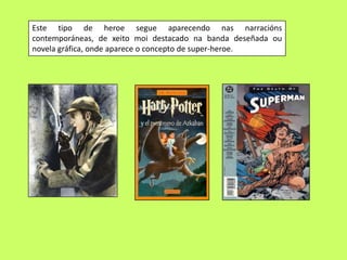 Este tipo de heroe segue aparecendo nas narracións
contemporáneas, de xeito moi destacado na banda deseñada ou
novela gráfica, onde aparece o concepto de super-heroe.
 
