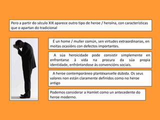 Pero a partir do século XIX aparece outro tipo de heroe / heroína, con características
que o apartan do tradicional


                         É un home / muller común, sen virtudes extraordinarias, en
                        moitas ocasións con defectos importantes.

                          A súa heroicidade pode consistir simplemente en
                        enfrontarse á vida na procura da súa propia
                        identidade, enfróntandose ás convencións sociais.

                          A heroe contemporáneo plantéxanselle dúbida. Os seus
                        valores non están claramente definidos como no heroe
                        antigo

                        Podemos considerar a Hamlet como un antecedente do
                        heroe moderno.
 