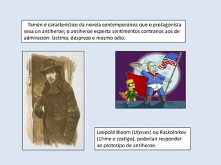 Tamén é característico da novela contemporánea que o protagonista
sexa un antiheroe; o antiheroe esperta sentimentos contrarios aos de
admiración: lástima, desprezo e mesmo odio.




                               Leopold Bloom (Ulysses) ou Raskolnikov
                               (Crime e castigo), poderían responder
                               ao prototipo de antiheroe.
 