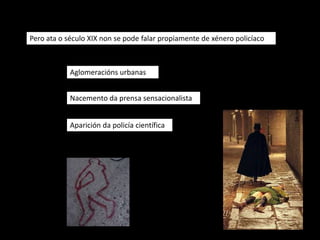 Pero ata o século XIX non se pode falar propiamente de xénero policíaco



            Aglomeracións urbanas


            Nacemento da prensa sensacionalista


            Aparición da policía científica
 
