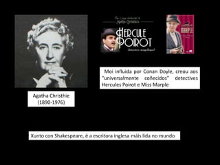 Moi influida por Conan Doyle, creou aos
                               “universalmente coñecidos” detectives
                               Hercules Poirot e Miss Marple

Agatha Christhie
  (1890-1976)




Xunto con Shakespeare, é a escritora inglesa máis lida no mundo
 