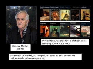 O inspector Kurt Wallander é o protagonista da
                                 serie negra deste autor sueco
  Henning Mankell
      (1948)

Nas novelas de Mankell, a trama policíaca serve para dar unha visión
crítica da sociedade contemporánea.
 