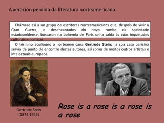 A xeración perdida da literatura norteamericana

    Chámase así a un grupo de escritores norteamericanos que, despois de vivir a
 Gran Guerra, e desencantados do novo rumbo da sociedade
 estadounidense, buscaron na bohemia de París unha saída ás súas inquetudes
 culturais e políticas
   O término acuñouno a norteamericana Gertrude Stein; a súa casa parisina
 servía de punto de encontro destes autores, así como de moitos outros artistas e
 intelectuais europeos.




    Gertrude Stein
                            Rose is a rose is a rose is
     (1874-1946)            a rose
 