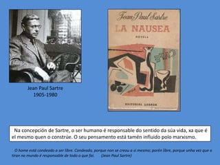Jean Paul Sartre
          1905-1980




 Na concepción de Sartre, o ser humano é responsable do sentido da súa vida, xa que é
el mesmo quen o constrúe. O seu pensamento está tamén influido polo marxismo.

  O home está condeado a ser libre. Condeado, porque non se creou a si mesmo; porén libre, porque unha vez que o
tiran no mundo é responsable de todo o que fai.   (Jean Paul Sartre)
 