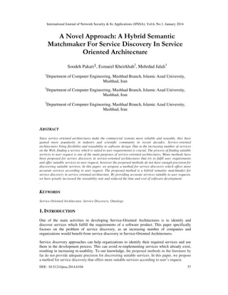 International Journal of Network Security & Its Applications (IJNSA), Vol.6, No.1, January 2014

A Novel Approach: A Hybrid Semantic
Matchmaker For Service Discovery In Service
Oriented Architecture
Soodeh Pakari1, Esmaeel Kheirkhah2, Mehrdad Jalali3
1

Department of Computer Engineering, Mashhad Branch, Islamic Azad University,
Mashhad, Iran

2

Department of Computer Engineering, Mashhad Branch, Islamic Azad University,
Mashhad, Iran

3

Department of Computer Engineering, Mashhad Branch, Islamic Azad University,
Mashhad, Iran

ABSTRACT
Since service-oriented architectures make the commercial systems more reliable and reusable, they have
gained more popularity in industry and scientific community in recent decades. Service-oriented
architectures bring flexibility and reusability to software design. Due to the increasing number of services
on the Web, finding a service which is suited to user requirements is crucial. The process of finding suitable
services to user request is one of the main purposes of service-oriented architectures. Many methods have
been proposed for service discovery in service-oriented architectures that try to fulfil user requirements
and offer suitable services to user request; however the proposed methods do not have enough precision for
discovering suitable services. In this paper, we propose a method for service discovery which offers more
accurate services according to user request. The proposed method is a hybrid semantic matchmaker for
service discovery in service oriented architecture. By providing accurate services suitable to user requests,
we have greatly increased the reusability rate and reduced the time and cost of software development
.

KEYWORDS
Service Oriented Architecture, Service Discovery, Ontology

1. INTRODUCTION
One of the main activities in developing Service-Oriented Architectures is to identify and
discover services which fulfill the requirements of a software product. This paper specifically
focuses on the problem of service discovery, as an increasing number of companies and
organizations would benefit from service discovery in Service-Oriented Architectures.
Service discovery approaches can help organizations to identify their required services and use
them in the development process. This can avoid re-implementing services which already exist,
resulting in increasing re-usability. To our knowledge, the proposed methods in the literature by
far do not provide adequate precision for discovering suitable services. In this paper, we propose
a method for service discovery that offers more suitable services according to user’s request.
DOI : 10.5121/ijnsa.2014.6104

37

 