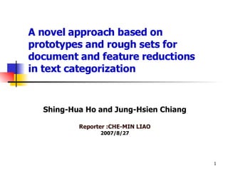 A novel approach based on prototypes and rough sets for document and feature reductions  in text categorization Shing-Hua Ho and Jung-Hsien Chiang Reporter :CHE-MIN LIAO 2007/8/27 