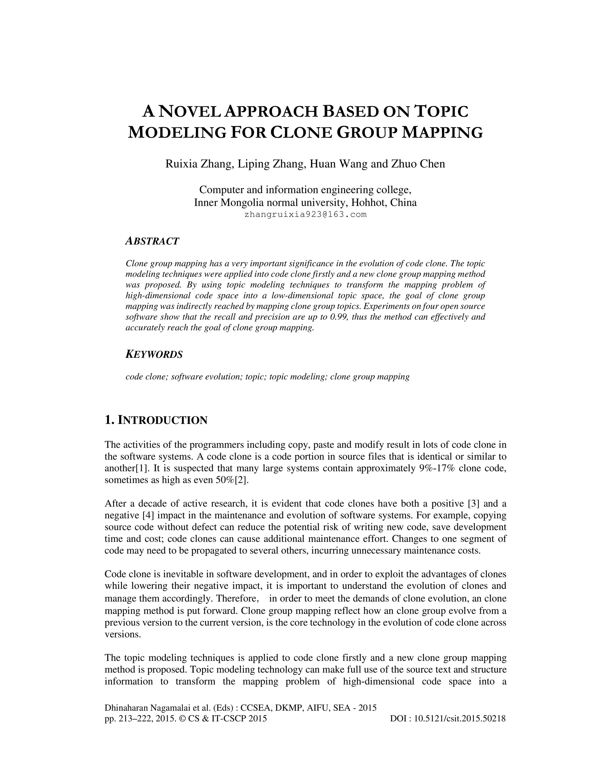 Dhinaharan Nagamalai et al. (Eds) : CCSEA, DKMP, AIFU, SEA - 2015
pp. 213–222, 2015. © CS & IT-CSCP 2015 DOI : 10.5121/csit.2015.50218
A NOVEL APPROACH BASED ON TOPIC
MODELING FOR CLONE GROUP MAPPING
Ruixia Zhang, Liping Zhang, Huan Wang and Zhuo Chen
Computer and information engineering college,
Inner Mongolia normal university, Hohhot, China
zhangruixia923@163.com
ABSTRACT
Clone group mapping has a very important significance in the evolution of code clone. The topic
modeling techniques were applied into code clone firstly and a new clone group mapping method
was proposed. By using topic modeling techniques to transform the mapping problem of
high-dimensional code space into a low-dimensional topic space, the goal of clone group
mapping was indirectly reached by mapping clone group topics. Experiments on four open source
software show that the recall and precision are up to 0.99, thus the method can effectively and
accurately reach the goal of clone group mapping.
KEYWORDS
code clone; software evolution; topic; topic modeling; clone group mapping
1. INTRODUCTION
The activities of the programmers including copy, paste and modify result in lots of code clone in
the software systems. A code clone is a code portion in source files that is identical or similar to
another[1]. It is suspected that many large systems contain approximately 9%-17% clone code,
sometimes as high as even 50%[2].
After a decade of active research, it is evident that code clones have both a positive [3] and a
negative [4] impact in the maintenance and evolution of software systems. For example, copying
source code without defect can reduce the potential risk of writing new code, save development
time and cost; code clones can cause additional maintenance effort. Changes to one segment of
code may need to be propagated to several others, incurring unnecessary maintenance costs.
Code clone is inevitable in software development, and in order to exploit the advantages of clones
while lowering their negative impact, it is important to understand the evolution of clones and
manage them accordingly. Therefore，in order to meet the demands of clone evolution, an clone
mapping method is put forward. Clone group mapping reflect how an clone group evolve from a
previous version to the current version, is the core technology in the evolution of code clone across
versions.
The topic modeling techniques is applied to code clone firstly and a new clone group mapping
method is proposed. Topic modeling technology can make full use of the source text and structure
information to transform the mapping problem of high-dimensional code space into a
 