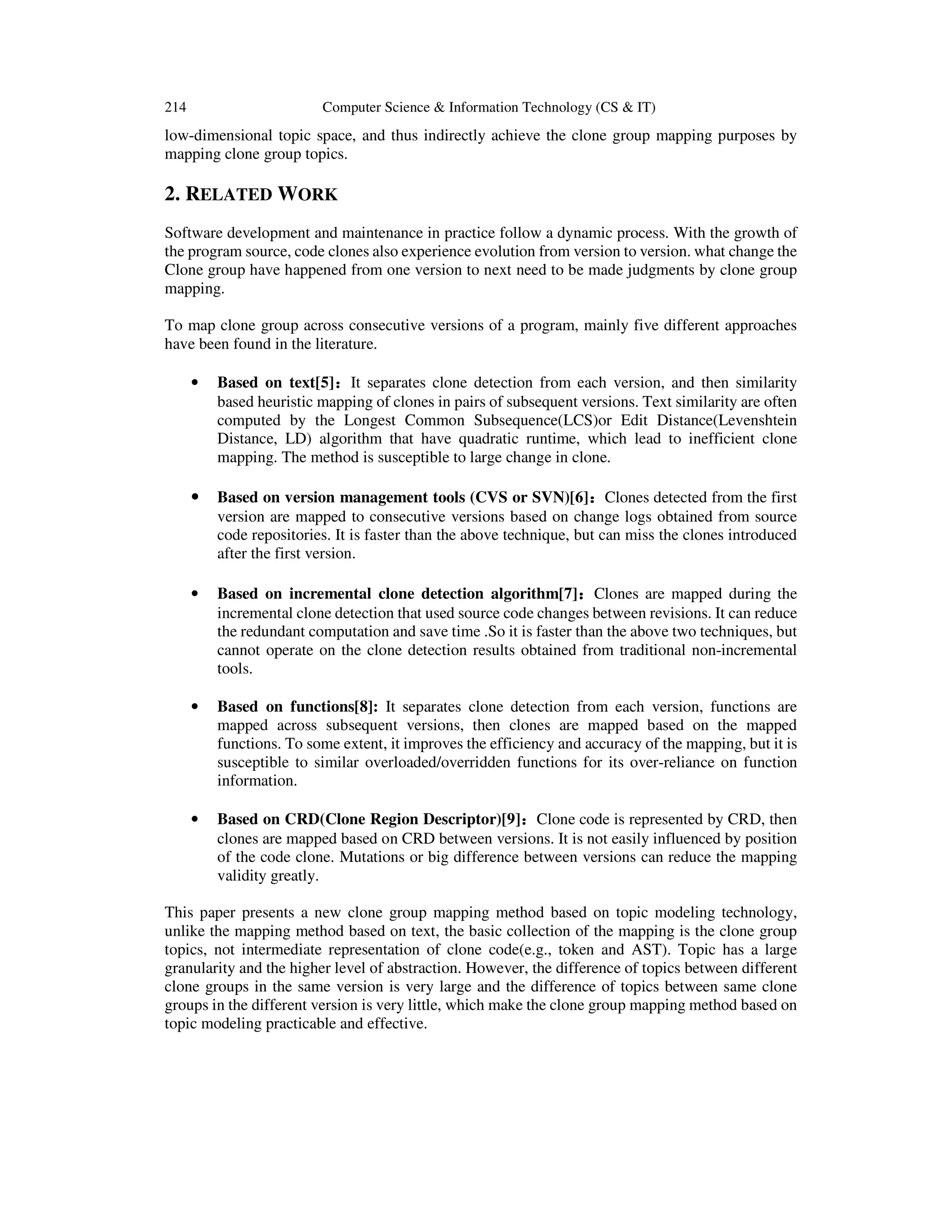 214 Computer Science & Information Technology (CS & IT)
low-dimensional topic space, and thus indirectly achieve the clone group mapping purposes by
mapping clone group topics.
2. RELATED WORK
Software development and maintenance in practice follow a dynamic process. With the growth of
the program source, code clones also experience evolution from version to version. what change the
Clone group have happened from one version to next need to be made judgments by clone group
mapping.
To map clone group across consecutive versions of a program, mainly five different approaches
have been found in the literature.
• Based on text[5]：：：：It separates clone detection from each version, and then similarity
based heuristic mapping of clones in pairs of subsequent versions. Text similarity are often
computed by the Longest Common Subsequence(LCS)or Edit Distance(Levenshtein
Distance, LD) algorithm that have quadratic runtime, which lead to inefficient clone
mapping. The method is susceptible to large change in clone.
• Based on version management tools (CVS or SVN)[6]：：：：Clones detected from the first
version are mapped to consecutive versions based on change logs obtained from source
code repositories. It is faster than the above technique, but can miss the clones introduced
after the first version.
• Based on incremental clone detection algorithm[7]：：：：Clones are mapped during the
incremental clone detection that used source code changes between revisions. It can reduce
the redundant computation and save time .So it is faster than the above two techniques, but
cannot operate on the clone detection results obtained from traditional non-incremental
tools.
• Based on functions[8]: It separates clone detection from each version, functions are
mapped across subsequent versions, then clones are mapped based on the mapped
functions. To some extent, it improves the efficiency and accuracy of the mapping, but it is
susceptible to similar overloaded/overridden functions for its over-reliance on function
information.
• Based on CRD(Clone Region Descriptor)[9]：：：：Clone code is represented by CRD, then
clones are mapped based on CRD between versions. It is not easily influenced by position
of the code clone. Mutations or big difference between versions can reduce the mapping
validity greatly.
This paper presents a new clone group mapping method based on topic modeling technology,
unlike the mapping method based on text, the basic collection of the mapping is the clone group
topics, not intermediate representation of clone code(e.g., token and AST). Topic has a large
granularity and the higher level of abstraction. However, the difference of topics between different
clone groups in the same version is very large and the difference of topics between same clone
groups in the different version is very little, which make the clone group mapping method based on
topic modeling practicable and effective.
 
