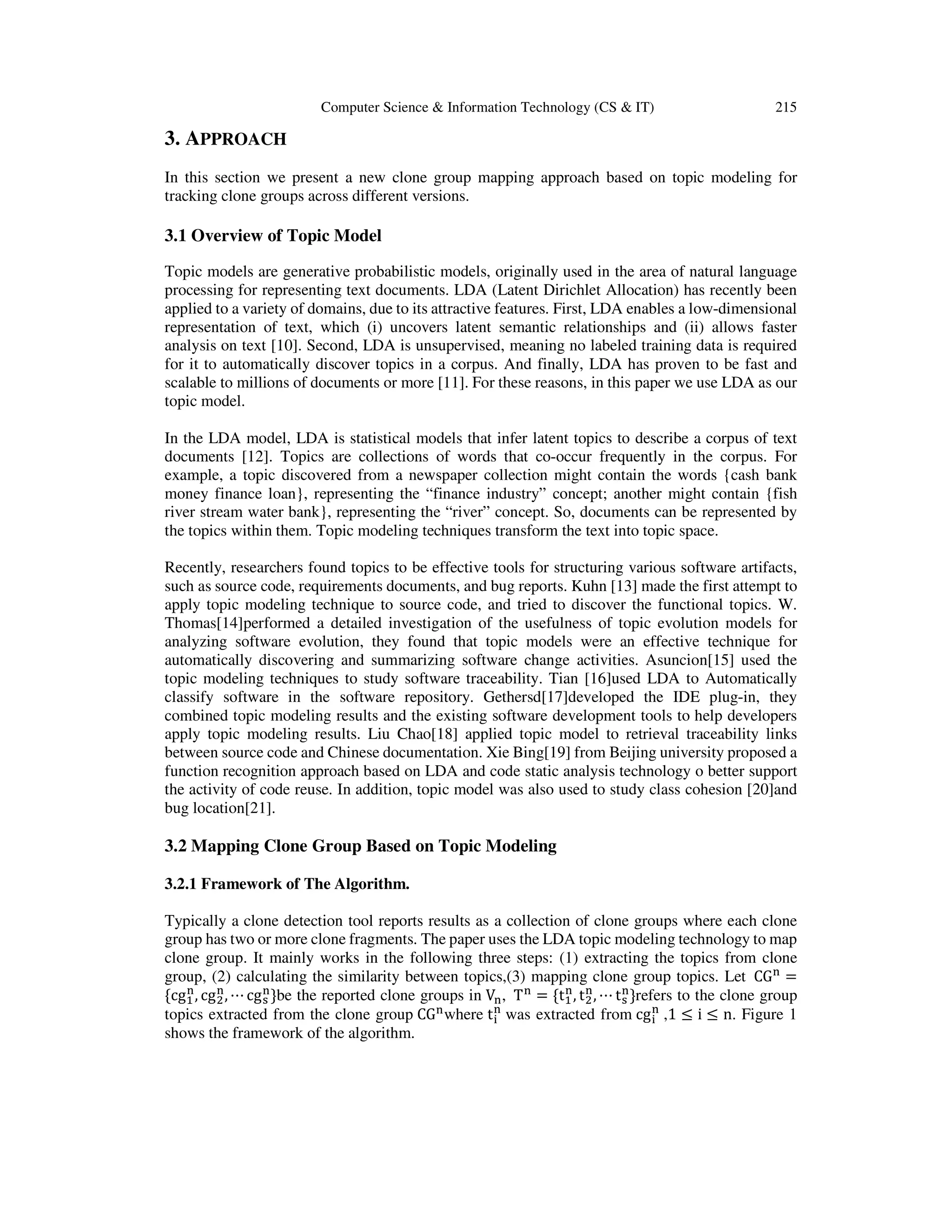 Computer Science & Information Technology (CS & IT) 215
3. APPROACH
In this section we present a new clone group mapping approach based on topic modeling for
tracking clone groups across different versions.
3.1 Overview of Topic Model
Topic models are generative probabilistic models, originally used in the area of natural language
processing for representing text documents. LDA (Latent Dirichlet Allocation) has recently been
applied to a variety of domains, due to its attractive features. First, LDA enables a low-dimensional
representation of text, which (i) uncovers latent semantic relationships and (ii) allows faster
analysis on text [10]. Second, LDA is unsupervised, meaning no labeled training data is required
for it to automatically discover topics in a corpus. And finally, LDA has proven to be fast and
scalable to millions of documents or more [11]. For these reasons, in this paper we use LDA as our
topic model.
In the LDA model, LDA is statistical models that infer latent topics to describe a corpus of text
documents [12]. Topics are collections of words that co-occur frequently in the corpus. For
example, a topic discovered from a newspaper collection might contain the words {cash bank
money finance loan}, representing the “finance industry” concept; another might contain {fish
river stream water bank}, representing the “river” concept. So, documents can be represented by
the topics within them. Topic modeling techniques transform the text into topic space.
Recently, researchers found topics to be effective tools for structuring various software artifacts,
such as source code, requirements documents, and bug reports. Kuhn [13] made the first attempt to
apply topic modeling technique to source code, and tried to discover the functional topics. W.
Thomas[14]performed a detailed investigation of the usefulness of topic evolution models for
analyzing software evolution, they found that topic models were an effective technique for
automatically discovering and summarizing software change activities. Asuncion[15] used the
topic modeling techniques to study software traceability. Tian [16]used LDA to Automatically
classify software in the software repository. Gethersd[17]developed the IDE plug-in, they
combined topic modeling results and the existing software development tools to help developers
apply topic modeling results. Liu Chao[18] applied topic model to retrieval traceability links
between source code and Chinese documentation. Xie Bing[19] from Beijing university proposed a
function recognition approach based on LDA and code static analysis technology o better support
the activity of code reuse. In addition, topic model was also used to study class cohesion [20]and
bug location[21].
3.2 Mapping Clone Group Based on Topic Modeling
3.2.1 Framework of The Algorithm.
Typically a clone detection tool reports results as a collection of clone groups where each clone
group has two or more clone fragments. The paper uses the LDA topic modeling technology to map
clone group. It mainly works in the following three steps: (1) extracting the topics from clone
group, (2) calculating the similarity between topics,(3) mapping clone group topics. Let CG୬
=
{cgଵ
୬
, cgଶ
୬
, ⋯ cgୱ
୬
}be the reported clone groups in V୬, T୬
= {tଵ
୬
, tଶ
୬
, ⋯ tୱ
୬
}refers to the clone group
topics extracted from the clone group CG୬where t୧
୬
was extracted from cg୧
୬
,1 ≤ i ≤ n. Figure 1
shows the framework of the algorithm.
 