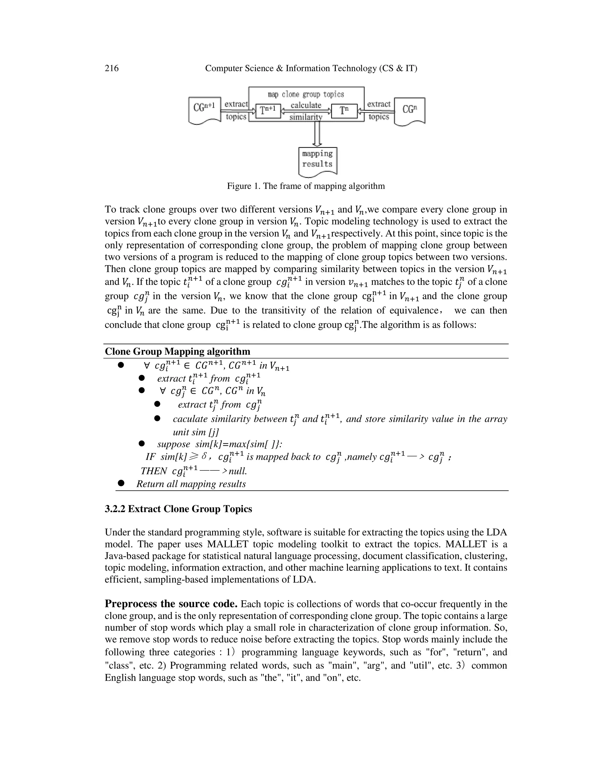 216 Computer Science & Information Technology (CS & IT)
Figure 1. The frame of mapping algorithm
To track clone groups over two different versions ܸ௡ାଵ and ܸ௡,we compare every clone group in
version ܸ௡ାଵto every clone group in version ܸ௡. Topic modeling technology is used to extract the
topics from each clone group in the version ܸ௡ and ܸ௡ାଵrespectively. At this point, since topic is the
only representation of corresponding clone group, the problem of mapping clone group between
two versions of a program is reduced to the mapping of clone group topics between two versions.
Then clone group topics are mapped by comparing similarity between topics in the version ܸ௡ାଵ
and ܸ௡. If the topic ‫ݐ‬௜
௡ାଵ
of a clone group ܿ݃௜
௡ାଵ
in version ‫ݒ‬௡ାଵ matches to the topic ‫ݐ‬௝
௡
of a clone
group ܿ݃௝
௡
in the version ܸ௡, we know that the clone group cg୧
୬ାଵ
in ܸ௡ାଵ and the clone group
cg୨
୬
in ܸ௡ are the same. Due to the transitivity of the relation of equivalence， we can then
conclude that clone group cg୧
୬ାଵ
is related to clone group cg୨
୬
.The algorithm is as follows:
Clone Group Mapping algorithm
∀ ܿ݃௜
௡ାଵ
∈ ‫ܩܥ‬௡ାଵ
, ‫ܩܥ‬௡ାଵ
in ܸ௡ାଵ
extract ‫ݐ‬௜
௡ାଵ
from ܿ݃௜
௡ାଵ
∀ ܿ݃௝
௡
∈ ‫ܩܥ‬௡
, ‫ܩܥ‬௡
in ܸ௡
extract ‫ݐ‬௝
௡
from ܿ݃௝
௡
caculate similarity between ‫ݐ‬௝
௡
and ‫ݐ‬௜
௡ାଵ
, and store similarity value in the array
unit sim [j]
suppose sim[k]=max{sim[ ]}:
IF sim[k]≥δ，ܿ݃௜
௡ାଵ
is mapped back to ܿ݃௝
௡
,namely ܿ݃௜
௡ାଵ
—﹥ܿ݃௝
௡
；
THEN ܿ݃௜
௡ାଵ
——﹥null.
Return all mapping results
3.2.2 Extract Clone Group Topics
Under the standard programming style, software is suitable for extracting the topics using the LDA
model. The paper uses MALLET topic modeling toolkit to extract the topics. MALLET is a
Java-based package for statistical natural language processing, document classification, clustering,
topic modeling, information extraction, and other machine learning applications to text. It contains
efficient, sampling-based implementations of LDA.
Preprocess the source code. Each topic is collections of words that co-occur frequently in the
clone group, and is the only representation of corresponding clone group. The topic contains a large
number of stop words which play a small role in characterization of clone group information. So,
we remove stop words to reduce noise before extracting the topics. Stop words mainly include the
following three categories：1）programming language keywords, such as "for", "return", and
"class", etc. 2) Programming related words, such as "main", "arg", and "util", etc. 3）common
English language stop words, such as "the", "it", and "on", etc.
 