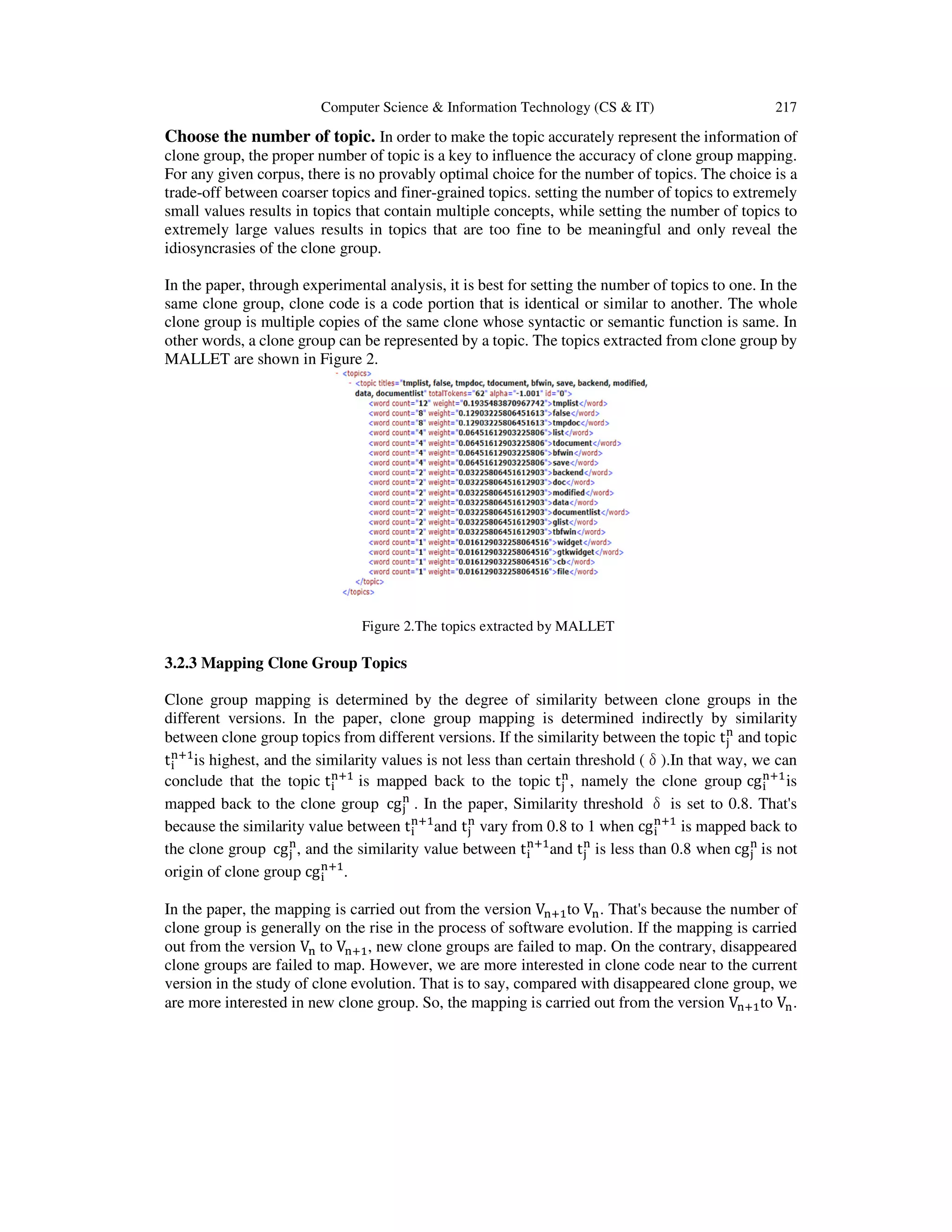 Computer Science & Information Technology (CS & IT) 217
Choose the number of topic. In order to make the topic accurately represent the information of
clone group, the proper number of topic is a key to influence the accuracy of clone group mapping.
For any given corpus, there is no provably optimal choice for the number of topics. The choice is a
trade-off between coarser topics and finer-grained topics. setting the number of topics to extremely
small values results in topics that contain multiple concepts, while setting the number of topics to
extremely large values results in topics that are too fine to be meaningful and only reveal the
idiosyncrasies of the clone group.
In the paper, through experimental analysis, it is best for setting the number of topics to one. In the
same clone group, clone code is a code portion that is identical or similar to another. The whole
clone group is multiple copies of the same clone whose syntactic or semantic function is same. In
other words, a clone group can be represented by a topic. The topics extracted from clone group by
MALLET are shown in Figure 2.
Figure 2.The topics extracted by MALLET
3.2.3 Mapping Clone Group Topics
Clone group mapping is determined by the degree of similarity between clone groups in the
different versions. In the paper, clone group mapping is determined indirectly by similarity
between clone group topics from different versions. If the similarity between the topic t୨
୬
and topic
t୧
୬ାଵ
is highest, and the similarity values is not less than certain threshold (δ).In that way, we can
conclude that the topic t୧
୬ାଵ
is mapped back to the topic t୨
୬
, namely the clone group cg୧
୬ାଵ
is
mapped back to the clone group cg୨
୬
. In the paper, Similarity threshold δ is set to 0.8. That's
because the similarity value between t୧
୬ାଵ
and t୨
୬
vary from 0.8 to 1 when cg୧
୬ାଵ
is mapped back to
the clone group cg୨
୬
, and the similarity value between t୧
୬ାଵ
and t୨
୬
is less than 0.8 when cg୨
୬
is not
origin of clone group cg୧
୬ାଵ
.
In the paper, the mapping is carried out from the version V୬ାଵto V୬. That's because the number of
clone group is generally on the rise in the process of software evolution. If the mapping is carried
out from the version V୬ to V୬ାଵ, new clone groups are failed to map. On the contrary, disappeared
clone groups are failed to map. However, we are more interested in clone code near to the current
version in the study of clone evolution. That is to say, compared with disappeared clone group, we
are more interested in new clone group. So, the mapping is carried out from the version V୬ାଵto V୬.
 