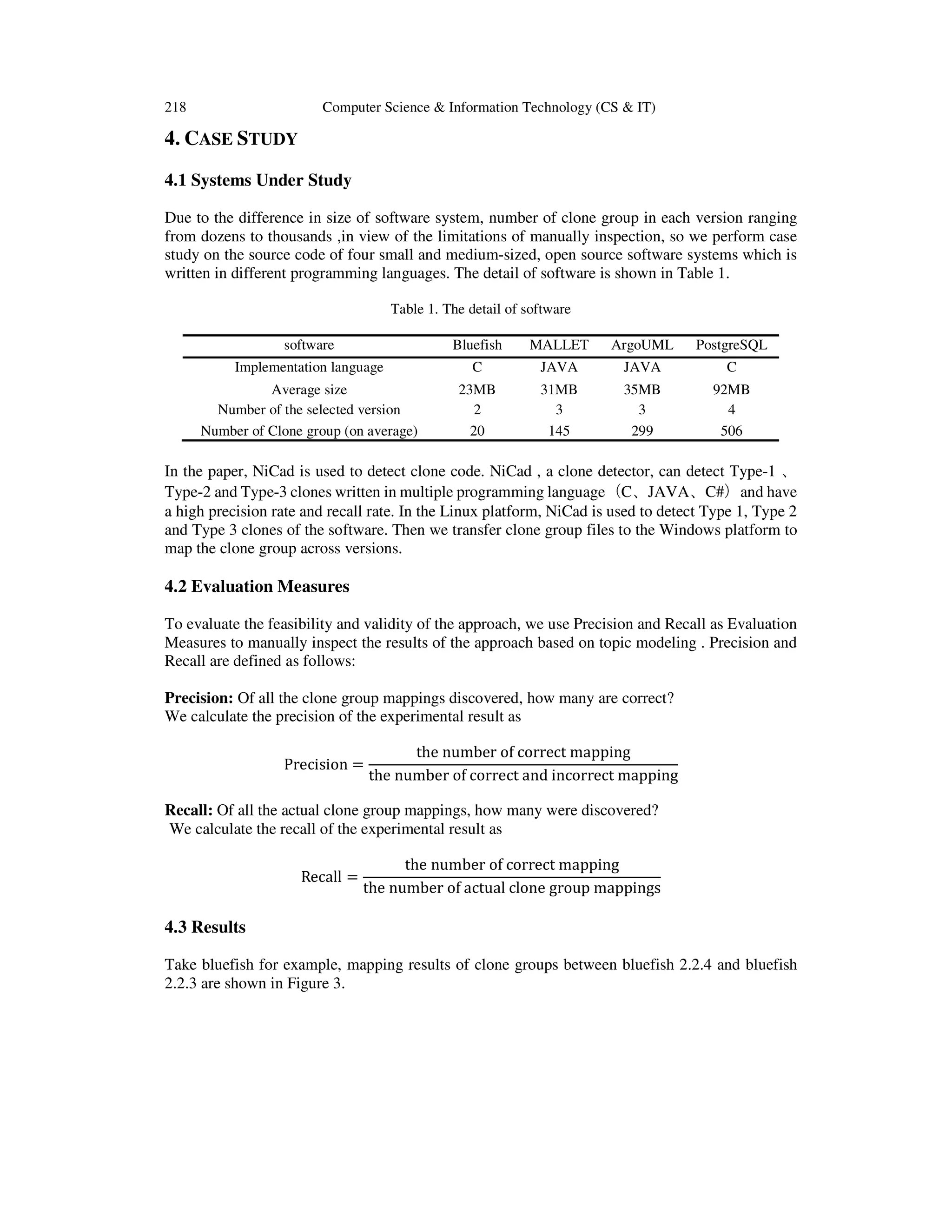 218 Computer Science & Information Technology (CS & IT)
4. CASE STUDY
4.1 Systems Under Study
Due to the difference in size of software system, number of clone group in each version ranging
from dozens to thousands ,in view of the limitations of manually inspection, so we perform case
study on the source code of four small and medium-sized, open source software systems which is
written in different programming languages. The detail of software is shown in Table 1.
Table 1. The detail of software
software Bluefish MALLET ArgoUML PostgreSQL
Implementation language C JAVA JAVA C
Average size 23MB 31MB 35MB 92MB
Number of the selected version 2 3 3 4
Number of Clone group (on average) 20 145 299 506
In the paper, NiCad is used to detect clone code. NiCad , a clone detector, can detect Type-1 、
Type-2 and Type-3 clones written in multiple programming language（C、JAVA、C#）and have
a high precision rate and recall rate. In the Linux platform, NiCad is used to detect Type 1, Type 2
and Type 3 clones of the software. Then we transfer clone group files to the Windows platform to
map the clone group across versions.
4.2 Evaluation Measures
To evaluate the feasibility and validity of the approach, we use Precision and Recall as Evaluation
Measures to manually inspect the results of the approach based on topic modeling . Precision and
Recall are defined as follows:
Precision: Of all the clone group mappings discovered, how many are correct?
We calculate the precision of the experimental result as
Precision =
the number of correct mapping
the number of correct and incorrect mapping
Recall: Of all the actual clone group mappings, how many were discovered?
We calculate the recall of the experimental result as
Recall =
the number of correct mapping
the number of actual clone group mappings
4.3 Results
Take bluefish for example, mapping results of clone groups between bluefish 2.2.4 and bluefish
2.2.3 are shown in Figure 3.
 