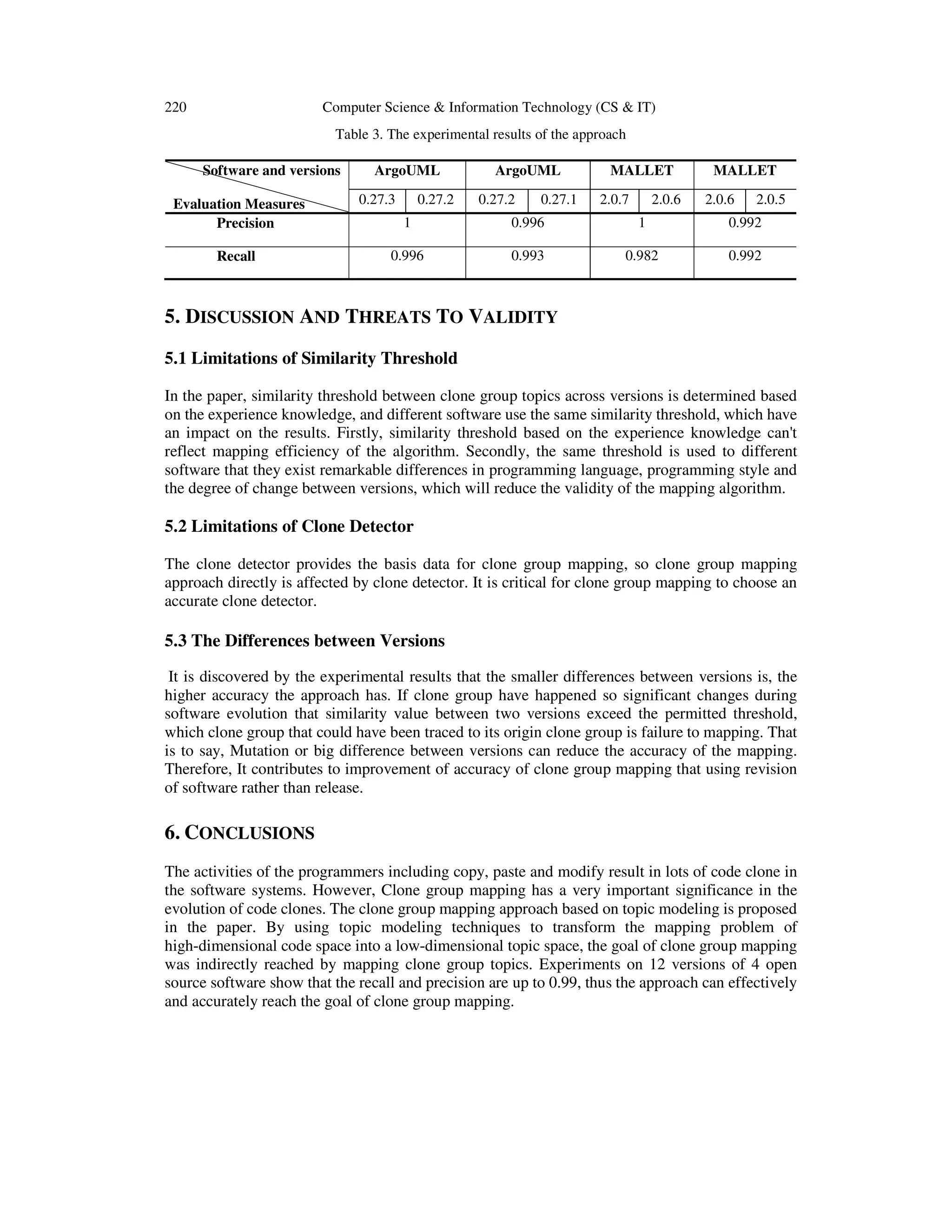 220 Computer Science & Information Technology (CS & IT)
Table 3. The experimental results of the approach
Software and versions
Evaluation Measures
ArgoUML ArgoUML MALLET MALLET
0.27.3 0.27.2 0.27.2 0.27.1 2.0.7 2.0.6 2.0.6 2.0.5
Precision 1 0.996 1 0.992
Recall 0.996 0.993 0.982 0.992
5. DISCUSSION AND THREATS TO VALIDITY
5.1 Limitations of Similarity Threshold
In the paper, similarity threshold between clone group topics across versions is determined based
on the experience knowledge, and different software use the same similarity threshold, which have
an impact on the results. Firstly, similarity threshold based on the experience knowledge can't
reflect mapping efficiency of the algorithm. Secondly, the same threshold is used to different
software that they exist remarkable differences in programming language, programming style and
the degree of change between versions, which will reduce the validity of the mapping algorithm.
5.2 Limitations of Clone Detector
The clone detector provides the basis data for clone group mapping, so clone group mapping
approach directly is affected by clone detector. It is critical for clone group mapping to choose an
accurate clone detector.
5.3 The Differences between Versions
It is discovered by the experimental results that the smaller differences between versions is, the
higher accuracy the approach has. If clone group have happened so significant changes during
software evolution that similarity value between two versions exceed the permitted threshold,
which clone group that could have been traced to its origin clone group is failure to mapping. That
is to say, Mutation or big difference between versions can reduce the accuracy of the mapping.
Therefore, It contributes to improvement of accuracy of clone group mapping that using revision
of software rather than release.
6. CONCLUSIONS
The activities of the programmers including copy, paste and modify result in lots of code clone in
the software systems. However, Clone group mapping has a very important significance in the
evolution of code clones. The clone group mapping approach based on topic modeling is proposed
in the paper. By using topic modeling techniques to transform the mapping problem of
high-dimensional code space into a low-dimensional topic space, the goal of clone group mapping
was indirectly reached by mapping clone group topics. Experiments on 12 versions of 4 open
source software show that the recall and precision are up to 0.99, thus the approach can effectively
and accurately reach the goal of clone group mapping.
 
