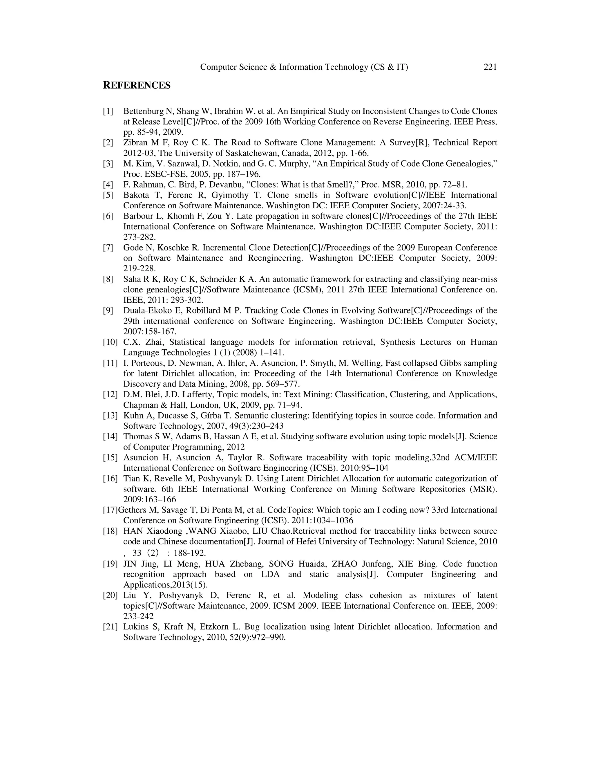 Computer Science & Information Technology (CS & IT) 221
REFERENCES
[1] Bettenburg N, Shang W, Ibrahim W, et al. An Empirical Study on Inconsistent Changes to Code Clones
at Release Level[C]//Proc. of the 2009 16th Working Conference on Reverse Engineering. IEEE Press,
pp. 85-94, 2009.
[2] Zibran M F, Roy C K. The Road to Software Clone Management: A Survey[R], Technical Report
2012-03, The University of Saskatchewan, Canada, 2012, pp. 1-66.
[3] M. Kim, V. Sazawal, D. Notkin, and G. C. Murphy, “An Empirical Study of Code Clone Genealogies,”
Proc. ESEC-FSE, 2005, pp. 187–196.
[4] F. Rahman, C. Bird, P. Devanbu, “Clones: What is that Smell?,” Proc. MSR, 2010, pp. 72–81.
[5] Bakota T, Ferenc R, Gyimothy T. Clone smells in Software evolution[C]//IEEE International
Conference on Software Maintenance. Washington DC: IEEE Computer Society, 2007:24-33.
[6] Barbour L, Khomh F, Zou Y. Late propagation in software clones[C]//Proceedings of the 27th IEEE
International Conference on Software Maintenance. Washington DC:IEEE Computer Society, 2011:
273-282.
[7] Gode N, Koschke R. Incremental Clone Detection[C]//Proceedings of the 2009 European Conference
on Software Maintenance and Reengineering. Washington DC:IEEE Computer Society, 2009:
219-228.
[8] Saha R K, Roy C K, Schneider K A. An automatic framework for extracting and classifying near-miss
clone genealogies[C]//Software Maintenance (ICSM), 2011 27th IEEE International Conference on.
IEEE, 2011: 293-302.
[9] Duala-Ekoko E, Robillard M P. Tracking Code Clones in Evolving Software[C]//Proceedings of the
29th international conference on Software Engineering. Washington DC:IEEE Computer Society,
2007:158-167.
[10] C.X. Zhai, Statistical language models for information retrieval, Synthesis Lectures on Human
Language Technologies 1 (1) (2008) 1–141.
[11] I. Porteous, D. Newman, A. Ihler, A. Asuncion, P. Smyth, M. Welling, Fast collapsed Gibbs sampling
for latent Dirichlet allocation, in: Proceeding of the 14th International Conference on Knowledge
Discovery and Data Mining, 2008, pp. 569–577.
[12] D.M. Blei, J.D. Lafferty, Topic models, in: Text Mining: Classification, Clustering, and Applications,
Chapman & Hall, London, UK, 2009, pp. 71–94.
[13] Kuhn A, Ducasse S, Gírba T. Semantic clustering: Identifying topics in source code. Information and
Software Technology, 2007, 49(3):230–243
[14] Thomas S W, Adams B, Hassan A E, et al. Studying software evolution using topic models[J]. Science
of Computer Programming, 2012
[15] Asuncion H, Asuncion A, Taylor R. Software traceability with topic modeling.32nd ACM/IEEE
International Conference on Software Engineering (ICSE). 2010:95–104
[16] Tian K, Revelle M, Poshyvanyk D. Using Latent Dirichlet Allocation for automatic categorization of
software. 6th IEEE International Working Conference on Mining Software Repositories (MSR).
2009:163–166
[17]Gethers M, Savage T, Di Penta M, et al. CodeTopics: Which topic am I coding now? 33rd International
Conference on Software Engineering (ICSE). 2011:1034–1036
[18] HAN Xiaodong ,WANG Xiaobo, LIU Chao.Retrieval method for traceability links between source
code and Chinese documentation[J]. Journal of Hefei University of Technology: Natural Science, 2010
，33（2）：188-192.
[19] JIN Jing, LI Meng, HUA Zhebang, SONG Huaida, ZHAO Junfeng, XIE Bing. Code function
recognition approach based on LDA and static analysis[J]. Computer Engineering and
Applications,2013(15).
[20] Liu Y, Poshyvanyk D, Ferenc R, et al. Modeling class cohesion as mixtures of latent
topics[C]//Software Maintenance, 2009. ICSM 2009. IEEE International Conference on. IEEE, 2009:
233-242
[21] Lukins S, Kraft N, Etzkorn L. Bug localization using latent Dirichlet allocation. Information and
Software Technology, 2010, 52(9):972–990.
 