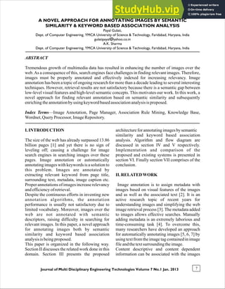Journal of Multi Disciplinary Engineering Technologies Volume 7 No.1 Jan. 2013 7
A NOVEL APPROACH FOR ANNOTATING IMAGES BY SEMANTIC
SIMILARITY & KEYWORD BASED ASSOCIATION ANALYSIS
Payal Gulati,
Dept. of Computer Engineering, YMCA University of Science & Technology, Faridabad, Haryana, India
gulatipayal@yahoo.co.in
A.K. Sharma
Dept. of Computer Engineering, YMCA University of Science & Technology, Faridabad, Haryana, India
ABSTRACT
Tremendous growth of multimedia data has resulted in enhancing the number of images over the
web.As a consequence of this, search engines face challenges in finding relevant images. Therefore,
images must be properly annotated and effectively indexed for increasing relevancy. Image
annotation has been a topic of ongoing research for more than a decade leading to several interesting
techniques. However, retrieval results are not satisfactory because there is a semantic gap between
low-level visual features and high-level semantic concepts. This motivates our work. In this work, a
novel approach for finding relevant annotation based on semantic similarity and subsequently
enrichingtheannotationbyusing keywordbasedassociationanalysisisproposed.
Index Terms—Image Annotation, Page Manager, Association Rule Mining, Knowledge Base,
Wordnet,QueryProcessor,ImageRepository.
architectureforannotatingimagesbysemantic
similarity and keyword based association
analysis. Algorithm and flow diagram are
discussed in section IV and V respectively.
Implementation and comparison of the
proposed and existing systems is presented in
section VI. Finally section VII comprises of the
conclusion.
II. RELATEDWORK
Image annotation is to assign metadata with
images based on visual features of the images
and as well as the associated text [2]. It is an
active research topic of recent years for
understanding images and simplifying the web
image retrieval process [3]. The metadata added
to images allows effective searches. Manually
adding metadata is an extremely laborious and
time-consuming task [4]. To overcome this,
many researchers have developed an approach
for automatically annotating images [5, 6, 7] by
using text from the image tag contained in image
fileandthetextsurrounding theimage.
Content descriptive and content dependent
information can be associated with the images
I. INTRODUCTION
The size of the web has already surpassed 13.86
billion pages [1] and yet there is no sign of
leveling off; causing a challenge for image
search engines in searching images over these
pages. Image annotation or automatically
annotating images with keywords is a solution to
this problem. Images are annotated by
extracting relevant keyword from page title,
surrounding text, metadata, image caption etc.
Proper annotations of images increase relevancy
andefficiencyofretrieval.
Despite the continuous efforts in inventing new
annotation algorithms, the annotation
performance is usually not satisfactory due to
limited vocabulary. Moreover, images over the
web are not annotated with semantic
descriptors, raising difficulty in searching for
relevant images. In this paper, a novel approach
for annotating images both by semantic
similarity and keyword based association
analysisisbeingproposed.
This paper is organized in the following way.
Section II discusses the related work done in this
domain. Section III presents the proposed
 