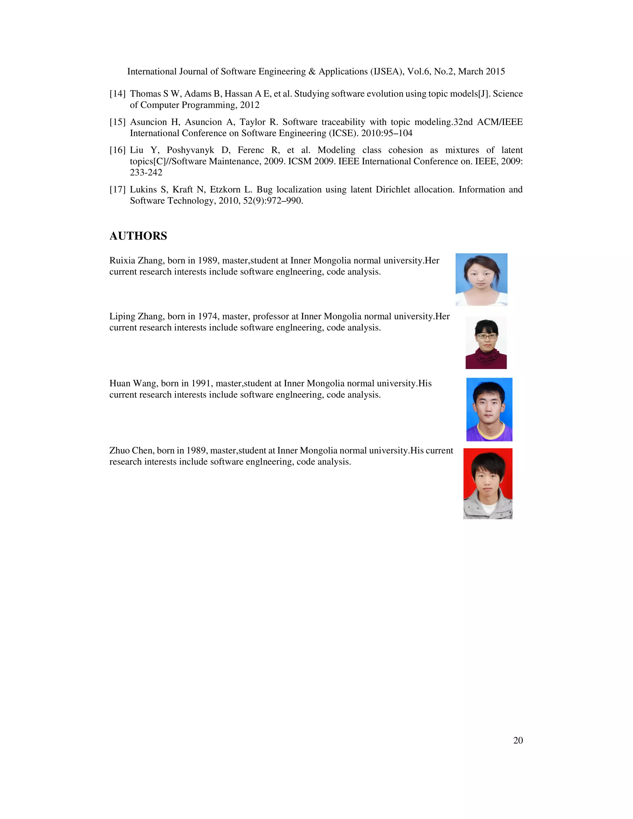 International Journal of Software Engineering & Applications (IJSEA), Vol.6, No.2, March 2015
20
[14] Thomas S W, Adams B, Hassan A E, et al. Studying software evolution using topic models[J]. Science
of Computer Programming, 2012
[15] Asuncion H, Asuncion A, Taylor R. Software traceability with topic modeling.32nd ACM/IEEE
International Conference on Software Engineering (ICSE). 2010:95–104
[16] Liu Y, Poshyvanyk D, Ferenc R, et al. Modeling class cohesion as mixtures of latent
topics[C]//Software Maintenance, 2009. ICSM 2009. IEEE International Conference on. IEEE, 2009:
233-242
[17] Lukins S, Kraft N, Etzkorn L. Bug localization using latent Dirichlet allocation. Information and
Software Technology, 2010, 52(9):972–990.
AUTHORS
Ruixia Zhang, born in 1989, master,student at Inner Mongolia normal university.Her
current research interests include software englneering, code analysis.
Liping Zhang, born in 1974, master, professor at Inner Mongolia normal university.Her
current research interests include software englneering, code analysis.
Huan Wang, born in 1991, master,student at Inner Mongolia normal university.His
current research interests include software englneering, code analysis.
Zhuo Chen, born in 1989, master,student at Inner Mongolia normal university.His current
research interests include software englneering, code analysis.
 
