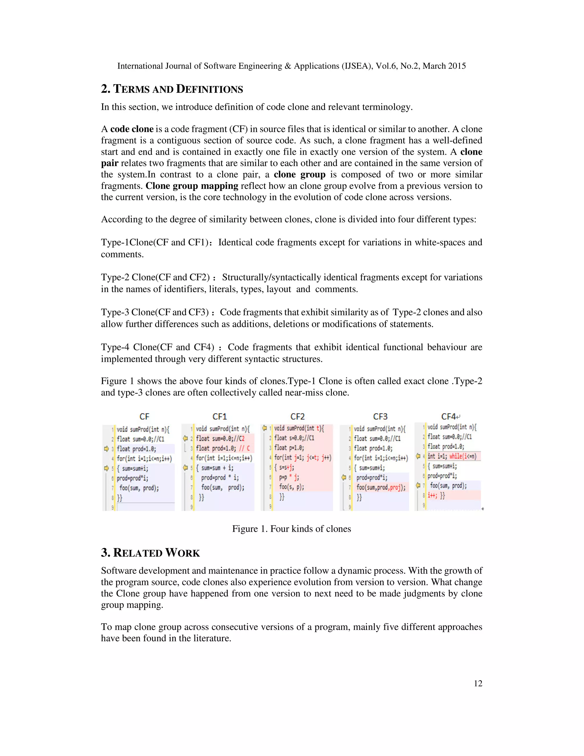 International Journal of Software Engineering & Applications (IJSEA), Vol.6, No.2, March 2015
12
2. TERMS AND DEFINITIONS
In this section, we introduce definition of code clone and relevant terminology.
A code clone is a code fragment (CF) in source files that is identical or similar to another. A clone
fragment is a contiguous section of source code. As such, a clone fragment has a well-defined
start and end and is contained in exactly one file in exactly one version of the system. A clone
pair relates two fragments that are similar to each other and are contained in the same version of
the system.In contrast to a clone pair, a clone group is composed of two or more similar
fragments. Clone group mapping reflect how an clone group evolve from a previous version to
the current version, is the core technology in the evolution of code clone across versions.
According to the degree of similarity between clones, clone is divided into four different types:
Type-1Clone(CF and CF1)：Identical code fragments except for variations in white-spaces and
comments.
Type-2 Clone(CF and CF2) ：Structurally/syntactically identical fragments except for variations
in the names of identifiers, literals, types, layout and comments.
Type-3 Clone(CF and CF3) ：Code fragments that exhibit similarity as of Type-2 clones and also
allow further differences such as additions, deletions or modifications of statements.
Type-4 Clone(CF and CF4) ：Code fragments that exhibit identical functional behaviour are
implemented through very different syntactic structures.
Figure 1 shows the above four kinds of clones.Type-1 Clone is often called exact clone .Type-2
and type-3 clones are often collectively called near-miss clone.
Figure 1. Four kinds of clones
3. RELATED WORK
Software development and maintenance in practice follow a dynamic process. With the growth of
the program source, code clones also experience evolution from version to version. What change
the Clone group have happened from one version to next need to be made judgments by clone
group mapping.
To map clone group across consecutive versions of a program, mainly five different approaches
have been found in the literature.
 