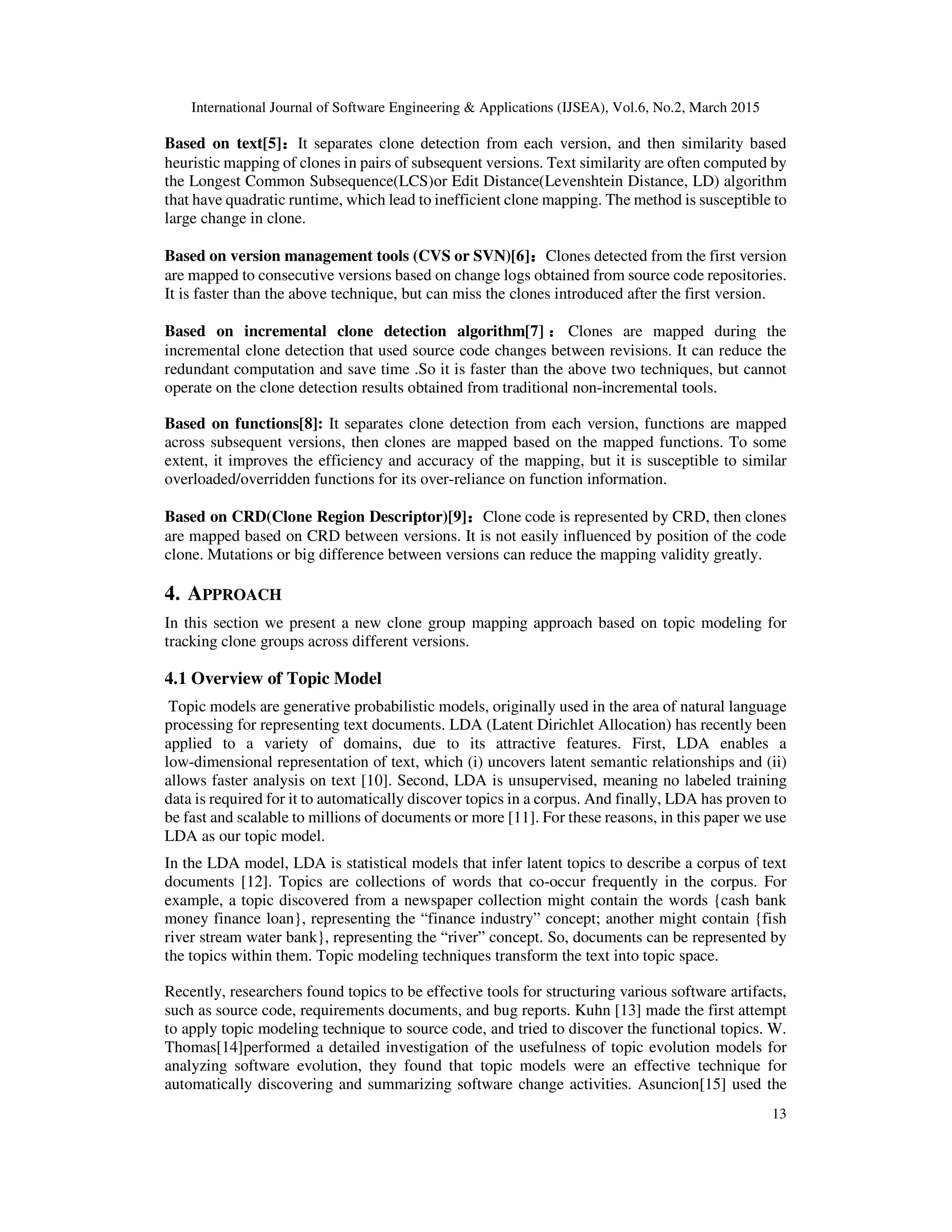 International Journal of Software Engineering & Applications (IJSEA), Vol.6, No.2, March 2015
13
Based on text[5]：：：：It separates clone detection from each version, and then similarity based
heuristic mapping of clones in pairs of subsequent versions. Text similarity are often computed by
the Longest Common Subsequence(LCS)or Edit Distance(Levenshtein Distance, LD) algorithm
that have quadratic runtime, which lead to inefficient clone mapping. The method is susceptible to
large change in clone.
Based on version management tools (CVS or SVN)[6]：：：：Clones detected from the first version
are mapped to consecutive versions based on change logs obtained from source code repositories.
It is faster than the above technique, but can miss the clones introduced after the first version.
Based on incremental clone detection algorithm[7] ：：：：Clones are mapped during the
incremental clone detection that used source code changes between revisions. It can reduce the
redundant computation and save time .So it is faster than the above two techniques, but cannot
operate on the clone detection results obtained from traditional non-incremental tools.
Based on functions[8]: It separates clone detection from each version, functions are mapped
across subsequent versions, then clones are mapped based on the mapped functions. To some
extent, it improves the efficiency and accuracy of the mapping, but it is susceptible to similar
overloaded/overridden functions for its over-reliance on function information.
Based on CRD(Clone Region Descriptor)[9]：：：：Clone code is represented by CRD, then clones
are mapped based on CRD between versions. It is not easily influenced by position of the code
clone. Mutations or big difference between versions can reduce the mapping validity greatly.
4. APPROACH
In this section we present a new clone group mapping approach based on topic modeling for
tracking clone groups across different versions.
4.1 Overview of Topic Model
Topic models are generative probabilistic models, originally used in the area of natural language
processing for representing text documents. LDA (Latent Dirichlet Allocation) has recently been
applied to a variety of domains, due to its attractive features. First, LDA enables a
low-dimensional representation of text, which (i) uncovers latent semantic relationships and (ii)
allows faster analysis on text [10]. Second, LDA is unsupervised, meaning no labeled training
data is required for it to automatically discover topics in a corpus. And finally, LDA has proven to
be fast and scalable to millions of documents or more [11]. For these reasons, in this paper we use
LDA as our topic model.
In the LDA model, LDA is statistical models that infer latent topics to describe a corpus of text
documents [12]. Topics are collections of words that co-occur frequently in the corpus. For
example, a topic discovered from a newspaper collection might contain the words {cash bank
money finance loan}, representing the “finance industry” concept; another might contain {fish
river stream water bank}, representing the “river” concept. So, documents can be represented by
the topics within them. Topic modeling techniques transform the text into topic space.
Recently, researchers found topics to be effective tools for structuring various software artifacts,
such as source code, requirements documents, and bug reports. Kuhn [13] made the first attempt
to apply topic modeling technique to source code, and tried to discover the functional topics. W.
Thomas[14]performed a detailed investigation of the usefulness of topic evolution models for
analyzing software evolution, they found that topic models were an effective technique for
automatically discovering and summarizing software change activities. Asuncion[15] used the
 