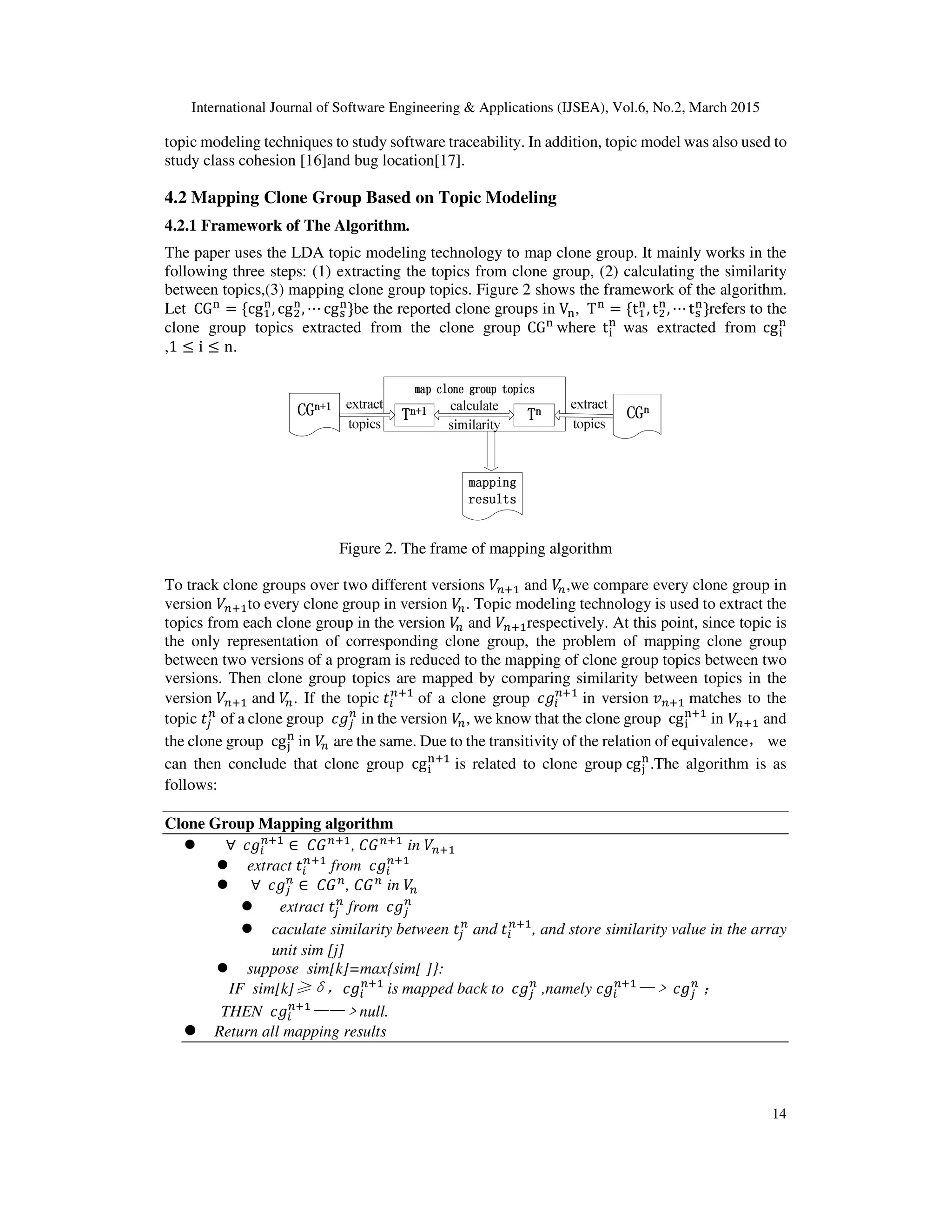 International Journal of Software Engineering & Applications (IJSEA), Vol.6, No.2, March 2015
14
topic modeling techniques to study software traceability. In addition, topic model was also used to
study class cohesion [16]and bug location[17].
4.2 Mapping Clone Group Based on Topic Modeling
4.2.1 Framework of The Algorithm.
The paper uses the LDA topic modeling technology to map clone group. It mainly works in the
following three steps: (1) extracting the topics from clone group, (2) calculating the similarity
between topics,(3) mapping clone group topics. Figure 2 shows the framework of the algorithm.
Let 	CG୬
= {cgଵ
୬
, cgଶ
୬
, ⋯ cgୱ
୬
}be the reported clone groups in V୬, 	T୬
= {tଵ
୬
, tଶ
୬
, ⋯ tୱ
୬
}refers to the
clone group topics extracted from the clone group CG୬
where t୧
୬
was extracted from cg୧
୬
,1 ≤ i ≤ n.
Figure 2. The frame of mapping algorithm
To track clone groups over two different versions ܸ௡ାଵ and ܸ௡,we compare every clone group in
version ܸ௡ାଵto every clone group in version ܸ௡. Topic modeling technology is used to extract the
topics from each clone group in the version ܸ௡ and ܸ௡ାଵrespectively. At this point, since topic is
the only representation of corresponding clone group, the problem of mapping clone group
between two versions of a program is reduced to the mapping of clone group topics between two
versions. Then clone group topics are mapped by comparing similarity between topics in the
version ܸ௡ାଵ and ܸ௡. If the topic ‫ݐ‬௜
௡ାଵ
of a clone group 	ܿ݃௜
௡ାଵ
in version ‫ݒ‬௡ାଵ matches to the
topic ‫ݐ‬௝
௡
of a clone group 	ܿ݃௝
௡
in the version ܸ௡, we know that the clone group 	cg୧
୬ାଵ
	in ܸ௡ାଵ and
the clone group 	cg୨
୬
	in ܸ௡ are the same. Due to the transitivity of the relation of equivalence，we
can then conclude that clone group 	cg୧
୬ାଵ
is related to clone group	cg୨
୬
.The algorithm is as
follows:
Clone Group Mapping algorithm
	∀		ܿ݃௜
௡ାଵ
∈	‫ܩܥ‬௡ାଵ
,	‫ܩܥ‬௡ାଵ
in ܸ௡ାଵ
extract ‫ݐ‬௜
௡ାଵ
from 	ܿ݃௜
௡ାଵ
	∀		ܿ݃௝
௡
∈	‫ܩܥ‬௡
, ‫ܩܥ‬௡
in ܸ௡
extract ‫ݐ‬௝
௡
from 	ܿ݃௝
௡
caculate similarity between ‫ݐ‬௝
௡
and ‫ݐ‬௜
௡ାଵ
, and store similarity value in the array
unit sim [j]
suppose sim[k]=max{sim[ ]}:
IF sim[k]≥δ，ܿ݃௜
௡ାଵ
	is mapped back to 	ܿ݃௝
௡
,namely ܿ݃௜
௡ାଵ
—﹥	ܿ݃௝
௡
	；
THEN ܿ݃௜
௡ାଵ
——﹥null.
Return all mapping results
 