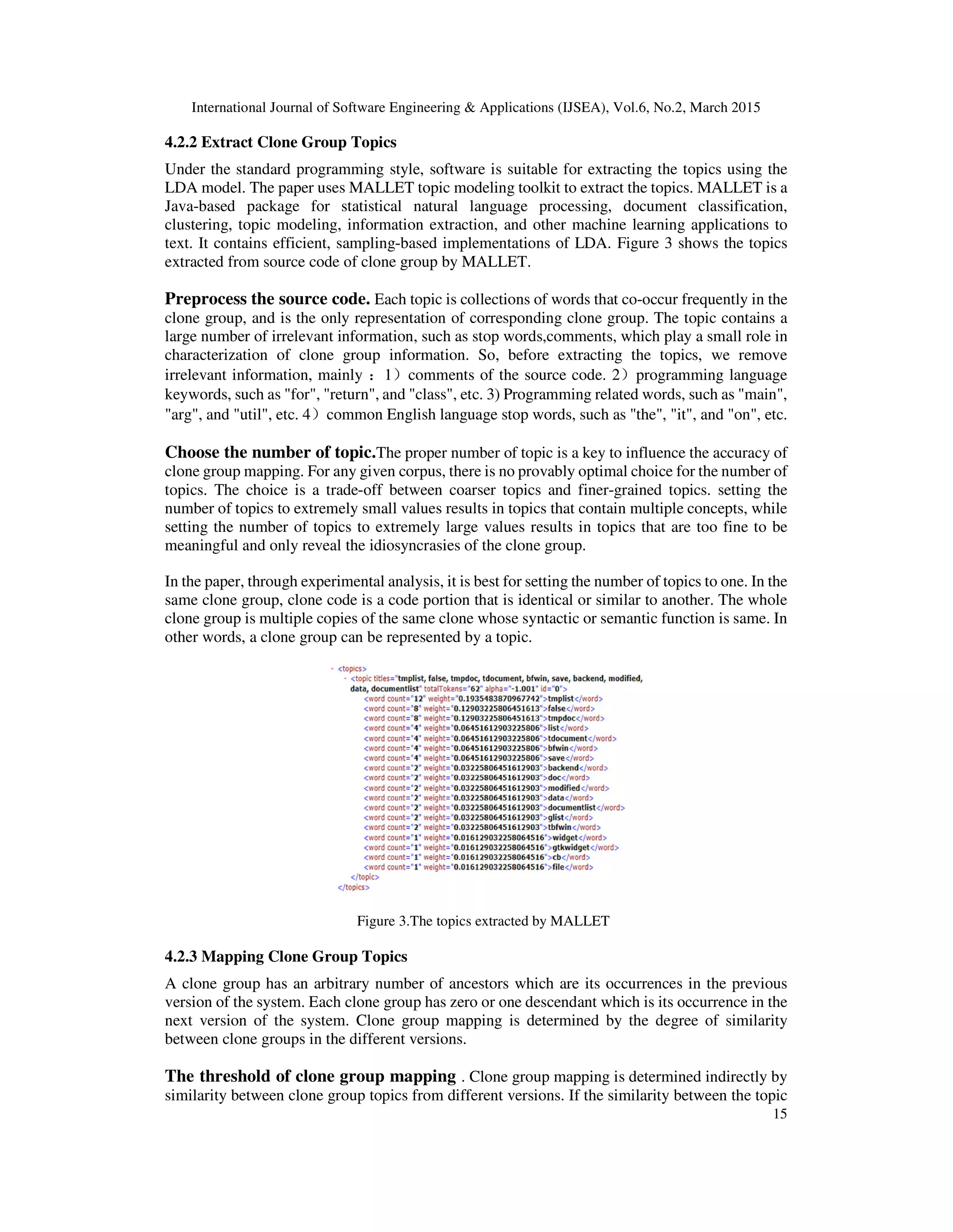 International Journal of Software Engineering & Applications (IJSEA), Vol.6, No.2, March 2015
15
4.2.2 Extract Clone Group Topics
Under the standard programming style, software is suitable for extracting the topics using the
LDA model. The paper uses MALLET topic modeling toolkit to extract the topics. MALLET is a
Java-based package for statistical natural language processing, document classification,
clustering, topic modeling, information extraction, and other machine learning applications to
text. It contains efficient, sampling-based implementations of LDA. Figure 3 shows the topics
extracted from source code of clone group by MALLET.
Preprocess the source code. Each topic is collections of words that co-occur frequently in the
clone group, and is the only representation of corresponding clone group. The topic contains a
large number of irrelevant information, such as stop words,comments, which play a small role in
characterization of clone group information. So, before extracting the topics, we remove
irrelevant information, mainly ：1）comments of the source code. 2）programming language
keywords, such as "for", "return", and "class", etc. 3) Programming related words, such as "main",
"arg", and "util", etc. 4）common English language stop words, such as "the", "it", and "on", etc.
Choose the number of topic.The proper number of topic is a key to influence the accuracy of
clone group mapping. For any given corpus, there is no provably optimal choice for the number of
topics. The choice is a trade-off between coarser topics and finer-grained topics. setting the
number of topics to extremely small values results in topics that contain multiple concepts, while
setting the number of topics to extremely large values results in topics that are too fine to be
meaningful and only reveal the idiosyncrasies of the clone group.
In the paper, through experimental analysis, it is best for setting the number of topics to one. In the
same clone group, clone code is a code portion that is identical or similar to another. The whole
clone group is multiple copies of the same clone whose syntactic or semantic function is same. In
other words, a clone group can be represented by a topic.
Figure 3.The topics extracted by MALLET
4.2.3 Mapping Clone Group Topics
A clone group has an arbitrary number of ancestors which are its occurrences in the previous
version of the system. Each clone group has zero or one descendant which is its occurrence in the
next version of the system. Clone group mapping is determined by the degree of similarity
between clone groups in the different versions.
The threshold of clone group mapping . Clone group mapping is determined indirectly by
similarity between clone group topics from different versions. If the similarity between the topic
 