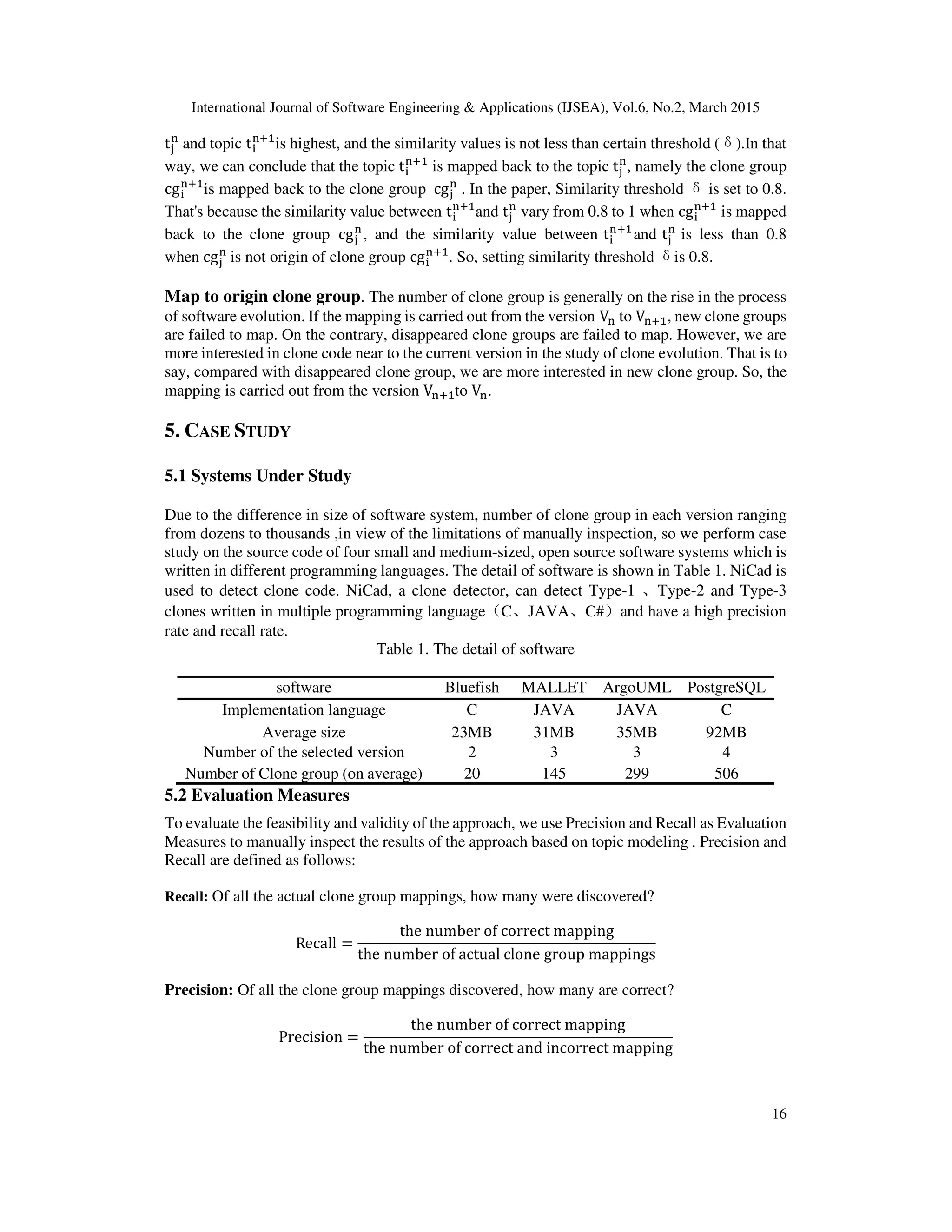 International Journal of Software Engineering & Applications (IJSEA), Vol.6, No.2, March 2015
16
t୨
୬
and topic t୧
୬ାଵ
is highest, and the similarity values is not less than certain threshold (δ).In that
way, we can conclude that the topic t୧
୬ାଵ
is mapped back to the topic t୨
୬
, namely the clone group
cg୧
୬ାଵ
is mapped back to the clone group 	cg୨
୬
. In the paper, Similarity threshold δis set to 0.8.
That's because the similarity value between t୧
୬ାଵ
and t୨
୬
vary from 0.8 to 1 when cg୧
୬ାଵ
is mapped
back to the clone group 	cg୨
୬
, and the similarity value between t୧
୬ାଵ
and t୨
୬
is less than 0.8
when	cg୨
୬
	is not origin of clone group cg୧
୬ାଵ
. So, setting similarity threshold δis 0.8.
Map to origin clone group. The number of clone group is generally on the rise in the process
of software evolution. If the mapping is carried out from the version V୬	to V୬ାଵ, new clone groups
are failed to map. On the contrary, disappeared clone groups are failed to map. However, we are
more interested in clone code near to the current version in the study of clone evolution. That is to
say, compared with disappeared clone group, we are more interested in new clone group. So, the
mapping is carried out from the version V୬ାଵto V୬.
5. CASE STUDY
5.1 Systems Under Study
Due to the difference in size of software system, number of clone group in each version ranging
from dozens to thousands ,in view of the limitations of manually inspection, so we perform case
study on the source code of four small and medium-sized, open source software systems which is
written in different programming languages. The detail of software is shown in Table 1. NiCad is
used to detect clone code. NiCad, a clone detector, can detect Type-1 、Type-2 and Type-3
clones written in multiple programming language（C、JAVA、C#）and have a high precision
rate and recall rate.
Table 1. The detail of software
software Bluefish MALLET ArgoUML PostgreSQL
Implementation language C JAVA JAVA C
Average size 23MB 31MB 35MB 92MB
Number of the selected version 2 3 3 4
Number of Clone group (on average) 20 145 299 506
5.2 Evaluation Measures
To evaluate the feasibility and validity of the approach, we use Precision and Recall as Evaluation
Measures to manually inspect the results of the approach based on topic modeling . Precision and
Recall are defined as follows:
Recall: Of all the actual clone group mappings, how many were discovered?
Recall =
the	number	of	correct	mapping
the	number	of	actual	clone	group	mappings
Precision: Of all the clone group mappings discovered, how many are correct?
Precision =
the	number	of	correct	mapping
the	number	of	correct	and	incorrect	mapping
 