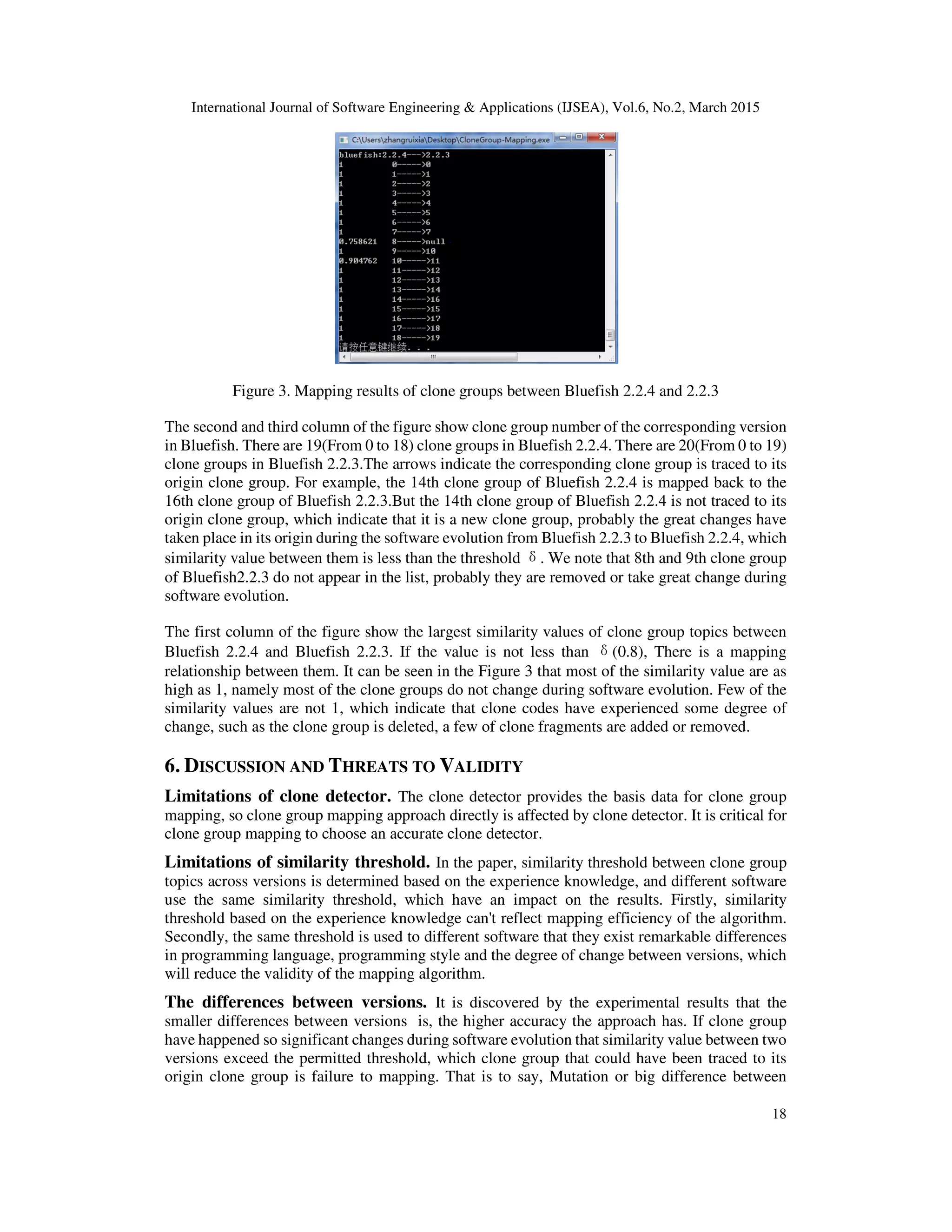 International Journal of Software Engineering & Applications (IJSEA), Vol.6, No.2, March 2015
18
Figure 3. Mapping results of clone groups between Bluefish 2.2.4 and 2.2.3
The second and third column of the figure show clone group number of the corresponding version
in Bluefish. There are 19(From 0 to 18) clone groups in Bluefish 2.2.4. There are 20(From 0 to 19)
clone groups in Bluefish 2.2.3.The arrows indicate the corresponding clone group is traced to its
origin clone group. For example, the 14th clone group of Bluefish 2.2.4 is mapped back to the
16th clone group of Bluefish 2.2.3.But the 14th clone group of Bluefish 2.2.4 is not traced to its
origin clone group, which indicate that it is a new clone group, probably the great changes have
taken place in its origin during the software evolution from Bluefish 2.2.3 to Bluefish 2.2.4, which
similarity value between them is less than the threshold δ. We note that 8th and 9th clone group
of Bluefish2.2.3 do not appear in the list, probably they are removed or take great change during
software evolution.
The first column of the figure show the largest similarity values of clone group topics between
Bluefish 2.2.4 and Bluefish 2.2.3. If the value is not less than δ(0.8), There is a mapping
relationship between them. It can be seen in the Figure 3 that most of the similarity value are as
high as 1, namely most of the clone groups do not change during software evolution. Few of the
similarity values are not 1, which indicate that clone codes have experienced some degree of
change, such as the clone group is deleted, a few of clone fragments are added or removed.
6. DISCUSSION AND THREATS TO VALIDITY
Limitations of clone detector. The clone detector provides the basis data for clone group
mapping, so clone group mapping approach directly is affected by clone detector. It is critical for
clone group mapping to choose an accurate clone detector.
Limitations of similarity threshold. In the paper, similarity threshold between clone group
topics across versions is determined based on the experience knowledge, and different software
use the same similarity threshold, which have an impact on the results. Firstly, similarity
threshold based on the experience knowledge can't reflect mapping efficiency of the algorithm.
Secondly, the same threshold is used to different software that they exist remarkable differences
in programming language, programming style and the degree of change between versions, which
will reduce the validity of the mapping algorithm.
The differences between versions. It is discovered by the experimental results that the
smaller differences between versions is, the higher accuracy the approach has. If clone group
have happened so significant changes during software evolution that similarity value between two
versions exceed the permitted threshold, which clone group that could have been traced to its
origin clone group is failure to mapping. That is to say, Mutation or big difference between
 