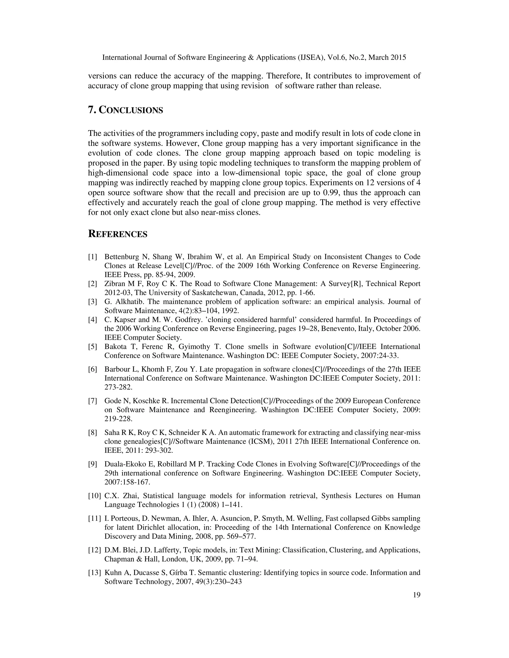 International Journal of Software Engineering & Applications (IJSEA), Vol.6, No.2, March 2015
19
versions can reduce the accuracy of the mapping. Therefore, It contributes to improvement of
accuracy of clone group mapping that using revision of software rather than release.
7. CONCLUSIONS
The activities of the programmers including copy, paste and modify result in lots of code clone in
the software systems. However, Clone group mapping has a very important significance in the
evolution of code clones. The clone group mapping approach based on topic modeling is
proposed in the paper. By using topic modeling techniques to transform the mapping problem of
high-dimensional code space into a low-dimensional topic space, the goal of clone group
mapping was indirectly reached by mapping clone group topics. Experiments on 12 versions of 4
open source software show that the recall and precision are up to 0.99, thus the approach can
effectively and accurately reach the goal of clone group mapping. The method is very effective
for not only exact clone but also near-miss clones.
REFERENCES
[1] Bettenburg N, Shang W, Ibrahim W, et al. An Empirical Study on Inconsistent Changes to Code
Clones at Release Level[C]//Proc. of the 2009 16th Working Conference on Reverse Engineering.
IEEE Press, pp. 85-94, 2009.
[2] Zibran M F, Roy C K. The Road to Software Clone Management: A Survey[R], Technical Report
2012-03, The University of Saskatchewan, Canada, 2012, pp. 1-66.
[3] G. Alkhatib. The maintenance problem of application software: an empirical analysis. Journal of
Software Maintenance, 4(2):83–104, 1992.
[4] C. Kapser and M. W. Godfrey. ’cloning considered harmful’ considered harmful. In Proceedings of
the 2006 Working Conference on Reverse Engineering, pages 19–28, Benevento, Italy, October 2006.
IEEE Computer Society.
[5] Bakota T, Ferenc R, Gyimothy T. Clone smells in Software evolution[C]//IEEE International
Conference on Software Maintenance. Washington DC: IEEE Computer Society, 2007:24-33.
[6] Barbour L, Khomh F, Zou Y. Late propagation in software clones[C]//Proceedings of the 27th IEEE
International Conference on Software Maintenance. Washington DC:IEEE Computer Society, 2011:
273-282.
[7] Gode N, Koschke R. Incremental Clone Detection[C]//Proceedings of the 2009 European Conference
on Software Maintenance and Reengineering. Washington DC:IEEE Computer Society, 2009:
219-228.
[8] Saha R K, Roy C K, Schneider K A. An automatic framework for extracting and classifying near-miss
clone genealogies[C]//Software Maintenance (ICSM), 2011 27th IEEE International Conference on.
IEEE, 2011: 293-302.
[9] Duala-Ekoko E, Robillard M P. Tracking Code Clones in Evolving Software[C]//Proceedings of the
29th international conference on Software Engineering. Washington DC:IEEE Computer Society,
2007:158-167.
[10] C.X. Zhai, Statistical language models for information retrieval, Synthesis Lectures on Human
Language Technologies 1 (1) (2008) 1–141.
[11] I. Porteous, D. Newman, A. Ihler, A. Asuncion, P. Smyth, M. Welling, Fast collapsed Gibbs sampling
for latent Dirichlet allocation, in: Proceeding of the 14th International Conference on Knowledge
Discovery and Data Mining, 2008, pp. 569–577.
[12] D.M. Blei, J.D. Lafferty, Topic models, in: Text Mining: Classification, Clustering, and Applications,
Chapman & Hall, London, UK, 2009, pp. 71–94.
[13] Kuhn A, Ducasse S, Gírba T. Semantic clustering: Identifying topics in source code. Information and
Software Technology, 2007, 49(3):230–243
 