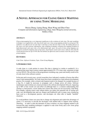 International Journal of Software Engineering & Applications (IJSEA), Vol.6, No.2, March 2015
DOI : 10.5121/ijsea.2015.6202 11
A NOVEL APPROACH FOR CLONE GROUP MAPPING
BY USING TOPIC MODELING
Ruixia Zhang, Liping Zhang, Huan Wang and Zhuo Chen
Computer and information engineering college, Inner Mongolia normal university,
Hohhot, China
ABSTRACT.
Clone group mapping has a very important significance in the evolution of code clone. The topic modeling
techniques were applied into code clone firstly and a new clone group mapping method was proposed. The
method is very effective for not only Type-1 and Type-2 clone but also Type-3 clone .By making full use of
the source text and structure information, topic modeling techniques transform the mapping problem of
high-dimensional code space into a low-dimensional topic space, the goal of clone group mapping was
indirectly reached by mapping clone group topics. Experiments on four open source software show that the
recall and precision are up to 0.99, thus the method can effectively and accurately reach the goal of clone
group mapping.
KEYWORDS:
Code Clone ,Software Evolution, Topic, Clone Group Mapping
1. INTRODUCTION
A code clone is a code portion in source files that is identical or similar to another[1]. It is
suspected that many large systems contain approximately 9%-17% clone code, sometimes as high
as even 50%[2]. The activities of the programmers including copy, paste and modify result in lots
of code clone in the software systems.
In the past and in recent years, several researchers have indicated a number of factors that affect
source code maintainability. So Code clones have been considered as a bad software development
practice. For example, when a cloned code fragment needs to be changed, for example because of
a bug fix, it might be necessary to propagate such a change across all clones. Software
maintenance and evolution are crucial activities in the software development lifecycle, impacting
up to 80% of the overall cost and effort [3].Although there is a common understanding that
cloning is a bad practice, recent studies have shown that clones are not necessarily a bad thing.
For example, copying source code without defect can reduce the potential risk of writing new
code, save development time and cost. Kapser and Godfrey[4] said, in many cases cloning has
been used as a development practice, and developers are often able to handle “harmful”
situations.
To avoid problems clones can cause due to change mis-alignment and exploit the advantages of
clones, it is necessary to provide the developers with method able to support clone tracking.
Therefore， in order to meet the demands of clone evolution, an clone mapping method is put
forward.The topic modeling techniques is applied to code clone firstly and a new clone group
mapping method is proposed.
 