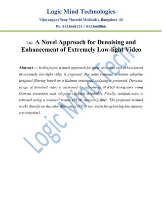Logic Mind Technologies
Vijayangar (Near Maruthi Medicals), Bangalore-40
Ph: 8123668124 // 8123668066
Title: A Novel Approach for Denoising and
Enhancement of Extremely Low-light Video
Abstract — In this paper, a novel approach for noise reduction and enhancement
of extremely low-light video is proposed. For noise removal, a motion adaptive
temporal filtering based on a Kalman structured updating is presented. Dynamic
range of denoised video is increased by adjustment of RGB histograms using
Gamma correction with adaptive clipping thresholds. Finally, residual noise is
removed using a nonlocal means (NLM) denoising filter. The proposed method
works directly on the color filter array (CFA) raw video for achieving low memory
consumption1.
 