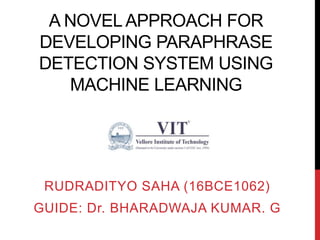 A NOVEL APPROACH FOR
DEVELOPING PARAPHRASE
DETECTION SYSTEM USING
MACHINE LEARNING
RUDRADITYO SAHA (16BCE1062)
GUIDE: Dr. BHARADWAJA KUMAR. G
 