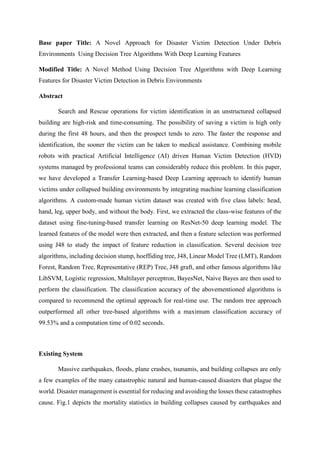 Base paper Title: A Novel Approach for Disaster Victim Detection Under Debris
Environments Using Decision Tree Algorithms With Deep Learning Features
Modified Title: A Novel Method Using Decision Tree Algorithms with Deep Learning
Features for Disaster Victim Detection in Debris Environments
Abstract
Search and Rescue operations for victim identification in an unstructured collapsed
building are high-risk and time-consuming. The possibility of saving a victim is high only
during the first 48 hours, and then the prospect tends to zero. The faster the response and
identification, the sooner the victim can be taken to medical assistance. Combining mobile
robots with practical Artificial Intelligence (AI) driven Human Victim Detection (HVD)
systems managed by professional teams can considerably reduce this problem. In this paper,
we have developed a Transfer Learning-based Deep Learning approach to identify human
victims under collapsed building environments by integrating machine learning classification
algorithms. A custom-made human victim dataset was created with five class labels: head,
hand, leg, upper body, and without the body. First, we extracted the class-wise features of the
dataset using fine-tuning-based transfer learning on ResNet-50 deep learning model. The
learned features of the model were then extracted, and then a feature selection was performed
using J48 to study the impact of feature reduction in classification. Several decision tree
algorithms, including decision stump, hoeffiding tree, J48, Linear Model Tree (LMT), Random
Forest, Random Tree, Representative (REP) Tree, J48 graft, and other famous algorithms like
LibSVM, Logistic regression, Multilayer perceptron, BayesNet, Naive Bayes are then used to
perform the classification. The classification accuracy of the abovementioned algorithms is
compared to recommend the optimal approach for real-time use. The random tree approach
outperformed all other tree-based algorithms with a maximum classification accuracy of
99.53% and a computation time of 0.02 seconds.
Existing System
Massive earthquakes, floods, plane crashes, tsunamis, and building collapses are only
a few examples of the many catastrophic natural and human-caused disasters that plague the
world. Disaster management is essential for reducing and avoiding the losses these catastrophes
cause. Fig.1 depicts the mortality statistics in building collapses caused by earthquakes and
 