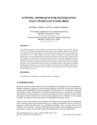 A NOVEL APPROACH FOR GENERATING
FACE TEMPLATE USING BDA
Shraddha S. Shinde1 and Prof. Anagha P. Khedkar2
1

P.G. Student, Department of Computer Engineering,
MCERC, Nashik (M.S.), India.
shraddhashinde@gmail.com

2

Associate Professor, Department of Computer Engineering,
MCERC, Nashik (M.S.), India
anagha_p2@yahoo.com

ABSTRACT
In identity management system, commonly used biometric recognition system needs attention
towards issue of biometric template protection as far as more reliable solution is concerned. In
view of this biometric template protection algorithm should satisfy security, discriminability and
cancelability. As no single template protection method is capable of satisfying the basic
requirements, a novel technique for face template generation and protection is proposed. The
novel approach is proposed to provide security and accuracy in new user enrollment as well as
authentication process. This novel technique takes advantage of both the hybrid approach and
the binary discriminant analysis algorithm. This algorithm is designed on the basis of random
projection, binary discriminant analysis and fuzzy commitment scheme. Three publicly available
benchmark face databases are used for evaluation. The proposed novel technique enhances the
discriminability and recognition accuracy by 80% in terms of matching score of the face images
and provides high security.

KEYWORDS
Cancelability, discriminability, revocability and fuzzy commitment

1. INTRODUCTION
Biometric systems are being deployed in various applications including travel and transportation,
financial institutions, health care, law enforcement agencies and border crossing, thus enhancing
security and discriminability of biometric template. The human face is a feature that can be used
by biometric systems. Human face recognition by analyzing the size and position of different
facial features is being pushed for use at several airports to increase security. In spite of many
advantages, biometric systems like any other security applications are vulnerable to a wide range
of attacks. An attack on a biometric system can take place for three main reasons:
A person may wish to disguise his own identity. For instance, an individual/terrorist attempting to
enter a country without legal permission may try to modify his biometric trait or conceal it by
placing an artificial biometric trait (e.g. a synthetic fingerprint, mask, or contact lens) over his
biometric trait. Recently, in January 2009, the Japanese border control fingerprint system was
deceived by a woman who used tape-made artificial fingerprints on her true fingerprints.
Natarajan Meghanathan et al. (Eds) : ITCSE, ICDIP, ICAIT - 2013
pp. 31–41, 2013. © CS & IT-CSCP 2013

DOI : 10.5121/csit.2013.3904

 