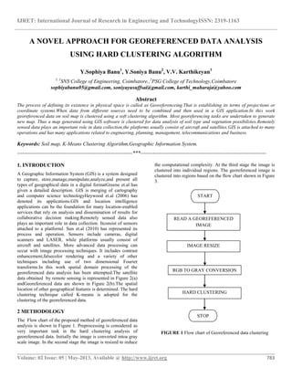 IJRET: International Journal of Research in Engineering and TechnologyISSN: 2319-1163
__________________________________________________________________________________________
Volume: 02 Issue: 05 | May-2013, Available @ http://www.ijret.org 783
A NOVEL APPROACH FOR GEOREFERENCED DATA ANALYSIS
USING HARD CLUSTERING ALGORITHM
Y.Sophiya Banu1
, Y.Soniya Banu2
, V.V. Karthikeyan3
1, 3
SNS College of Engineering, Coimbatore.,2
PSG College of Technology,Coimbatore
sophiyabanu05@gmail.com, soniyayusuffsai@gmail.com, karthi_maharaja@yahoo.com
Abstract
The process of defining its existence in physical space is called as Georeferenceing.That is establishing its terms of projections or
coordinate systems.When data from different sources need to be combined and then used in a GIS application.In this work
georeferenced data on soil map is clustered using a soft clustering algorithm. Most georeferencing tasks are undertaken to generate
new map. Thus a map generated using GIS software is clustered for data analysis of soil type and vegetation possibilities.Remotely
sensed data plays an important role in data collection,the platforms usually consist of aircraft and satellites.GIS is attached to many
operations and has many applications related to engineering, planning, management, telecommunications and business.
Keywords: Soil map, K-Means Clustering Algorithm,Geographic Information System.
------------------------------------------------------------------***------------------------------------------------------------------------
1. INTRODUCTION
A Geographic Information System (GIS) is a system designed
to capture, store,manage,manipulate,analyze,and present all
types of geographical data in a digital formatGreene et.al has
given a detailed description. GIS is merging of cartography
and computer science technologyHeywood et.al (2006) has
denoted its applications.GIS and location intelligence
applications can be the foundation for many location-enabled
services that rely on analysis and dissemination of results for
collaborative decision making.Remotely sensed data also
plays an important role in data collection. Itconsist of sensors
attached to a platformJ. Sun et.al (2010) has represented its
process and operation. Sensors include cameras, digital
scanners and LASER, while platforms usually consist of
aircraft and satellites. More advanced data processing can
occur with image processing techniques. It includes contrast
enhancement,falsecolor rendering and a variety of other
techniques including use of two dimensional Fourier
transforms.In this work spatial domain processing of the
georeferenced data analysis has been attempted.The satellite
data obtained by remote sensing is represented in Figure 2(a)
andGeoreferenced data are shown in Figure 2(b).The spatial
location of other geographical features is determined. The hard
clustering technique called K-means is adopted for the
clustering of the georeferenced data.
2 METHODOLOGY
The Flow chart of the proposed method of georeferenced data
analysis is shown in Figure 1. Preprocessing is considered as
very important task in the hard clustering analysis of
georeferenced data. Initially the image is converted intoa gray
scale image. In the second stage the image is resized to reduce
the computational complexity. At the third stage the image is
clustered into individual regions. The georeferenced image is
clustered into regions based on the flow chart shown in Figure
3.
FIGURE 1 Flow chart of Georeferenced data clustering
READ A GEOREFERENCED
IMAGE
IMAGE RESIZE
HARD CLUSTERING
START
RGB TO GRAY CONVERSION
STOP
 