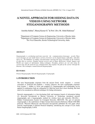 International Journal of Wireless & Mobile Networks (IJWMN) Vol. 7, No. 4, August 2015
DOI : 10.5121/ijwmn.2015.7404 49
A NOVEL APPROACH FOR HIDING DATA IN
VIDEOS USING NETWORK
STEGANOGRAPHY METHODS
Amritha Sekhar1
, Manoj Kumar G.2
& Prof. (Dr.) M. Abdul Rahiman3
1
Department of Computer Science & Engineering, University of Kerala, India
2
Department of Computer Science & Engineering, University of Kerala, India
3
Pro Vice Chancellor, Kerala Technological University, India
ABSTRACT
Steganography is a technology used since years for the communication of messages secretly. These
secret messages are put inside honest carriers. Carriers can be digital images, audio files, video files
and so on. The limitation in sending concealed longer messages has been overcoming by the inclusion
of video files as carriers. Popular internet services such as Skype, BitTorrent, Google Suggest, and
WLANs are targets of information hiding techniques. Nowadays, plotters are not only using the
carriers but also the protocols for communication that regulate the path of the carrier through the
Internet. This technique is named Network Steganography.
KEYWORDS
Protocol Steganography, Network Steganography, Cryptography
1. INTRODUCTION
The term Steganography originates from the ancient Greek words steganos − covered,
concealed or protected and graphein − writing. Likewise, the term cryptography originates
from kryptos − hidden or secret and graphein [1]. Steganography and cryptography can be
applied in combination; both are orthogonal [2]. Both the terms have closer meaning. But both
need to be considered as different techniques for hiding information.
Network steganography is a fast developing field and immature branch of information hiding
[3]. Krzysztof Szczypiorski at Warsaw University of Technology introduced network
steganography and a steganographic method for wireless local area networks (WLANs) -
Hidden Communication System for Corrupted Networks, HICCUPS. The gist of network
steganography is the exploitation of Open System Interconnection Reference Model (OSI RM)
protocols. Wojciech Mazurczyk and Krzysztof Szczypiorski published the first paper about
network steganography in Internet Protocol telephony, introducing the concept of Lost Audio
Packet Steganography, LACK.
 