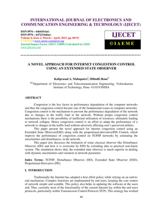 International Journal of Electronics and Communication Engineering & Technology (IJECET), ISSN
   INTERNATIONAL JOURNAL OF ELECTRONICS AND
   0976 – 6464(Print), ISSN 0976 – 6472(Online) Volume 4, Issue 2, March – April (2013), © IAEME
COMMUNICATION ENGINEERING & TECHNOLOGY (IJECET)
ISSN 0976 – 6464(Print)
ISSN 0976 – 6472(Online)
Volume 4, Issue 2, March – April, 2013, pp. 80-92
                                                                              IJECET
© IAEME: www.iaeme.com/ijecet.asp
Journal Impact Factor (2013): 5.8896 (Calculated by GISI)                   ©IAEME
www.jifactor.com




     A NOVEL APPROACH FOR INTERNET CONGESTION CONTROL
              USING AN EXTENDED STATE OBSERVER

                            Kaliprasad A. Mahapatro1, MilindE.Rane2
       1,2
             Department of Electronics and Telecommunication Engineering, Vishwakarma
                           Institute of Technology, Pune- 411019 INDIA


   ABSTRACT

          Congestion is the key factor in performance degradation of the computer networks
   and thus the congestion control became one of the fundamental issues in computer networks.
   Congestion control is the mechanism to prevent the performance degradation of the network
   due to changes in the traffic load in the network. Without proper congestion control
   mechanisms there is the possibility of inefficient utilization of resources, ultimately leading
   to network collapse. Hence congestion control is an effort to adapt the performance of a
   network to changes in the traffic load without adversely affecting user’s perceived utilities.
          This paper present the novel approach for internet congestion control using an
   Extended State Observer(ESO) along with the proportional-derivative(PD) Control, which
   improve the performance of congestion control on TCP/IP networks by estimating the
   uncertainties and disturbances, in the network.
          This paper also discusses the limitation of some classical observer like Disturbance
   Observer (DO) and how it is overcome by ESO by extending idea to practical non-linear
   system. The simulation shows that, the extended state observer is much superior in dealing
   with dynamic uncertainties and variation in network parameter.

   Index Terms: TCP/IP, Disturbance Observer (DO), Extended State Observer (ESO),
   Proportional-Derivative (PD).

   I. INTRODUCTION

          Traditionally the Internet has adopted a best effort policy while relying on an end-to-
   end mechanism. Complex functions are implemented by end users, keeping the core routers
   of network simple and scalable. This policy also helps in updating the software at the users
   end. Thus, currently most of the functionality of the current Internet lay within the end users
   protocols, particularly within Transmission Control Protocol (TCP). This strategy has worked
                                                  80
 